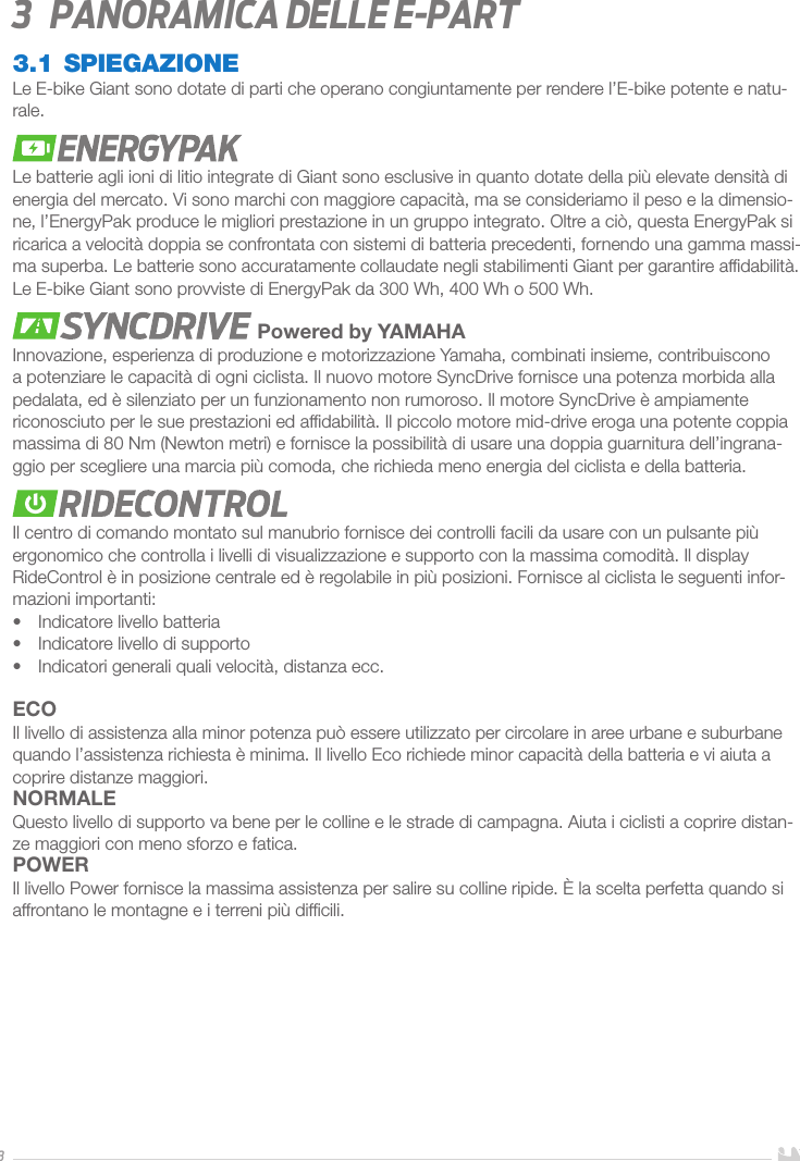 33   Panoramica delle E-part3.1 SPIEGAZIONELe E-bike Giant sono dotate di parti che operano congiuntamente per rendere l’E-bike potente e natu-rale. Le batterie agli ioni di litio integrate di Giant sono esclusive in quanto dotate della più elevate densità di energia del mercato. Vi sono marchi con maggiore capacità, ma se consideriamo il peso e la dimensio-ne, l’EnergyPak produce le migliori prestazione in un gruppo integrato. Oltre a ciò, questa EnergyPak si ricarica a velocità doppia se confrontata con sistemi di batteria precedenti, fornendo una gamma massi-ma superba. Le batterie sono accuratamente collaudate negli stabilimenti Giant per garantire afﬁdabilità. Le E-bike Giant sono provviste di EnergyPak da 300 Wh, 400 Wh o 500 Wh. Powered by YAMAHAInnovazione, esperienza di produzione e motorizzazione Yamaha, combinati insieme, contribuiscono a potenziare le capacità di ogni ciclista. Il nuovo motore SyncDrive fornisce una potenza morbida alla pedalata, ed è silenziato per un funzionamento non rumoroso. Il motore SyncDrive è ampiamente riconosciuto per le sue prestazioni ed afﬁdabilità. Il piccolo motore mid-drive eroga una potente coppia massima di 80 Nm (Newton metri) e fornisce la possibilità di usare una doppia guarnitura dell’ingrana-ggio per scegliere una marcia più comoda, che richieda meno energia del ciclista e della batteria.Il centro di comando montato sul manubrio fornisce dei controlli facili da usare con un pulsante più ergonomico che controlla i livelli di visualizzazione e supporto con la massima comodità. Il display RideControl è in posizione centrale ed è regolabile in più posizioni. Fornisce al ciclista le seguenti infor-mazioni importanti: •  Indicatore livello batteria•  Indicatore livello di supporto•  Indicatori generali quali velocità, distanza ecc.ECOIl livello di assistenza alla minor potenza può essere utilizzato per circolare in aree urbane e suburbane quando l’assistenza richiesta è minima. Il livello Eco richiede minor capacità della batteria e vi aiuta a coprire distanze maggiori. NORMALEQuesto livello di supporto va bene per le colline e le strade di campagna. Aiuta i ciclisti a coprire distan-ze maggiori con meno sforzo e fatica.POWERIl livello Power fornisce la massima assistenza per salire su colline ripide. È la scelta perfetta quando si affrontano le montagne e i terreni più difﬁcili.