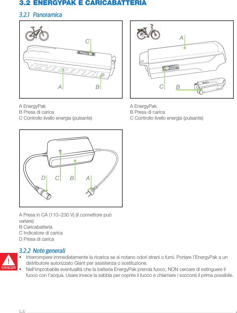 ITALIANO4A EnergyPakB Presa di caricaC Controllo livello energia (pulsante)A EnergyPakB Presa di caricaC Controllo livello energia (pulsante) A Presa in CA (110~230 V) (il connettore può variare)B CaricabatteriaC Indicatore di caricaD Presa di carica3.2 ENERGYPAK E CARICABATTERIA3.2.1 PanoramicaA BCBACACDB3.2.2  Note generali•  Interrompere immediatamente la ricarica se si notano odori strani o fumi. Portare l’EnergyPak a un distributore autorizzato Giant per assistenza o sostituzione.•  Nell’improbabile eventualità che la batteria EnergyPak prenda fuoco, NON cercare di estinguere il fuoco con l’acqua. Usare invece la sabbia per coprire il fuoco e chiamare i soccorsi il prima possibile.!DANGER