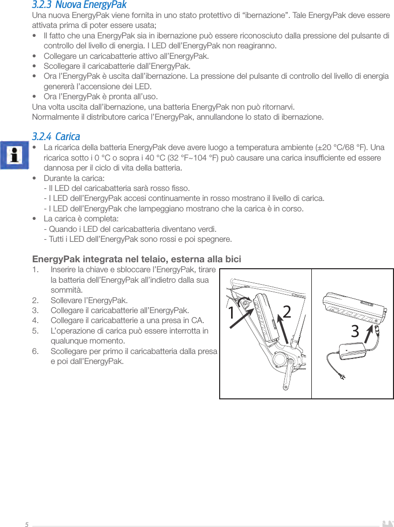 53.2.3  Nuova EnergyPakUna nuova EnergyPak viene fornita in uno stato protettivo di “ibernazione”. Tale EnergyPak deve essere attivata prima di poter essere usata;•  Il fatto che una EnergyPak sia in ibernazione può essere riconosciuto dalla pressione del pulsante di controllo del livello di energia. I LED dell’EnergyPak non reagiranno.•  Collegare un caricabatterie attivo all’EnergyPak.•  Scollegare il caricabatterie dall’EnergyPak.•  Ora l’EnergyPak è uscita dall’ibernazione. La pressione del pulsante di controllo del livello di energia genererà l’accensione dei LED.•  Ora l’EnergyPak è pronta all’uso. Una volta uscita dall’ibernazione, una batteria EnergyPak non può ritornarvi.Normalmente il distributore carica l’EnergyPak, annullandone lo stato di ibernazione. 3.2.4 Carica•  La ricarica della batteria EnergyPak deve avere luogo a temperatura ambiente (±20 °C/68 °F). Una ricarica sotto i 0 °C o sopra i 40 °C (32 °F~104 °F) può causare una carica insufﬁciente ed essere dannosa per il ciclo di vita della batteria.•  Durante la carica: - Il LED del caricabatteria sarà rosso ﬁsso. - I LED dell’EnergyPak accesi continuamente in rosso mostrano il livello di carica. - I LED dell’EnergyPak che lampeggiano mostrano che la carica è in corso.•  La carica è completa: - Quando i LED del caricabatteria diventano verdi. - Tutti i LED dell’EnergyPak sono rossi e poi spegnere.EnergyPak integrata nel telaio, esterna alla bici1.  Inserire la chiave e sbloccare l’EnergyPak, tirare la batteria dell’EnergyPak all’indietro dalla sua sommità.2.  Sollevare l’EnergyPak.3.  Collegare il caricabatterie all’EnergyPak.4.  Collegare il caricabatterie a una presa in CA. 5.  L’operazione di carica può essere interrotta in qualunque momento. 6.  Scollegare per primo il caricabatteria dalla presa e poi dall’EnergyPak.       123