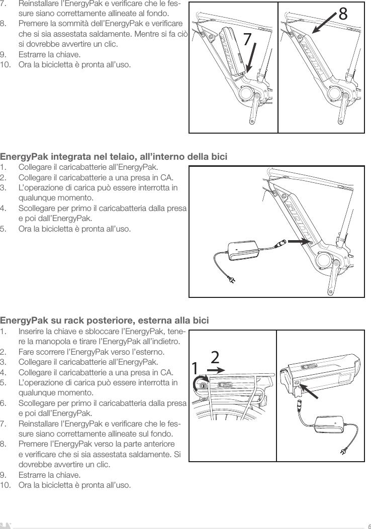 ITALIANO67.  Reinstallare l’EnergyPak e veriﬁcare che le fes-sure siano correttamente allineate al fondo.8.  Premere la sommità dell’EnergyPak e veriﬁcare che si sia assestata saldamente. Mentre si fa ciò si dovrebbe avvertire un clic.9.  Estrarre la chiave.10.  Ora la bicicletta è pronta all’uso.        EnergyPak integrata nel telaio, all’interno della bici1.  Collegare il caricabatterie all’EnergyPak.2.  Collegare il caricabatterie a una presa in CA. 3.  L’operazione di carica può essere interrotta in qualunque momento.4.  Scollegare per primo il caricabatteria dalla presa e poi dall’EnergyPak.5.  Ora la bicicletta è pronta all’uso.EnergyPak su rack posteriore, esterna alla bici1.  Inserire la chiave e sbloccare l’EnergyPak, tene-re la manopola e tirare l’EnergyPak all’indietro.2.  Fare scorrere l’EnergyPak verso l’esterno.3.  Collegare il caricabatterie all’EnergyPak.4.  Collegare il caricabatterie a una presa in CA. 5.  L’operazione di carica può essere interrotta in qualunque momento.6.  Scollegare per primo il caricabatteria dalla presa e poi dall’EnergyPak.7.  Reinstallare l’EnergyPak e veriﬁcare che le fes-sure siano correttamente allineate sul fondo.8.  Premere l’EnergyPak verso la parte anteriore e veriﬁcare che si sia assestata saldamente. Si dovrebbe avvertire un clic.9.  Estrarre la chiave. 10.  Ora la bicicletta è pronta all’uso.7812