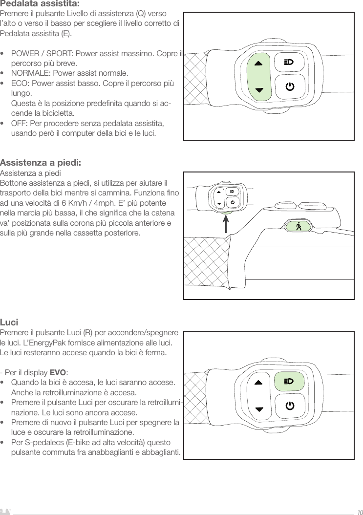 ITALIANO10Pedalata assistita:Premere il pulsante Livello di assistenza (Q) verso l’alto o verso il basso per scegliere il livello corretto di Pedalata assistita (E).•  POWER / SPORT: Power assist massimo. Copre il percorso più breve.•  NORMALE: Power assist normale. •  ECO: Power assist basso. Copre il percorso più lungo.  Questa è la posizione predeﬁnita quando si ac-cende la bicicletta.•  OFF: Per procedere senza pedalata assistita, usando però il computer della bici e le luci. Assistenza a piedi:Assistenza a piediBottone assistenza a piedi, si utilizza per aiutare il trasporto della bici mentre si cammina. Funziona ﬁno ad una velocità di 6 Km/h / 4mph. E’ più potente nella marcia più bassa, il che signiﬁca che la catena va’ posizionata sulla corona più piccola anteriore e sulla più grande nella cassetta posteriore.LuciPremere il pulsante Luci (R) per accendere/spegnere le luci. L’EnergyPak fornisce alimentazione alle luci. Le luci resteranno accese quando la bici è ferma. - Per il display EVO:•  Quando la bici è accesa, le luci saranno accese. Anche la retroilluminazione è accesa.•  Premere il pulsante Luci per oscurare la retroillumi-nazione. Le luci sono ancora accese.•  Premere di nuovo il pulsante Luci per spegnere la luce e oscurare la retroilluminazione.•  Per S-pedalecs (E-bike ad alta velocità) questo pulsante commuta fra anabbaglianti e abbaglianti.