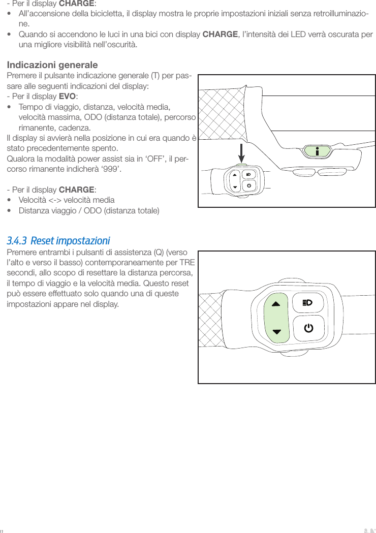 11- Per il display CHARGE:•  All’accensione della bicicletta, il display mostra le proprie impostazioni iniziali senza retroilluminazio-ne. •  Quando si accendono le luci in una bici con display CHARGE, l’intensità dei LED verrà oscurata per una migliore visibilità nell’oscurità. Indicazioni generalePremere il pulsante indicazione generale (T) per pas-sare alle seguenti indicazioni del display:- Per il display EVO:•  Tempo di viaggio, distanza, velocità media, velocità massima, ODO (distanza totale), percorso rimanente, cadenza.Il display si avvierà nella posizione in cui era quando è stato precedentemente spento.Qualora la modalità power assist sia in ‘OFF’, il per-corso rimanente indicherà ‘999’.- Per il display CHARGE:•  Velocità &lt;-&gt; velocità media•  Distanza viaggio / ODO (distanza totale)  3.4.3  Reset impostazioni Premere entrambi i pulsanti di assistenza (Q) (verso l’alto e verso il basso) contemporaneamente per TRE secondi, allo scopo di resettare la distanza percorsa, il tempo di viaggio e la velocità media. Questo reset può essere effettuato solo quando una di queste impostazioni appare nel display.