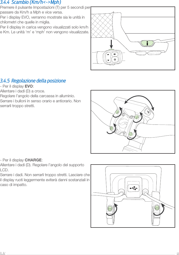 ITALIANO123.4.4  Scambio (Km/h&lt;-&gt;Mph)Premere il pulsante Impostazioni (T) per 5 secondi per passare da Km/h a Mph e vice versa.Per i display EVO, verranno mostrate sia le unità in chilometri che quelle in miglia.Per il display in carica vengono visualizzati solo km/h e Km. Le unità ‘m’ e ‘mph’ non vengono visualizzate.3.4.5  Regolazione della posizione- Per il display EVO:Allentare i dadi (D) a croce. Regolare l’angolo della carcassa in alluminio.Serrare i bulloni in senso orario e antiorario. Non serrarli troppo stretti. - Per il display CHARGE:Allentare i dadi (D). Regolare l’angolo del supporto LCD.Serrare i dadi. Non serrarli troppo stretti. Lasciare che il display ruoti leggermente eviterà danni sostanziali in caso di impatto.