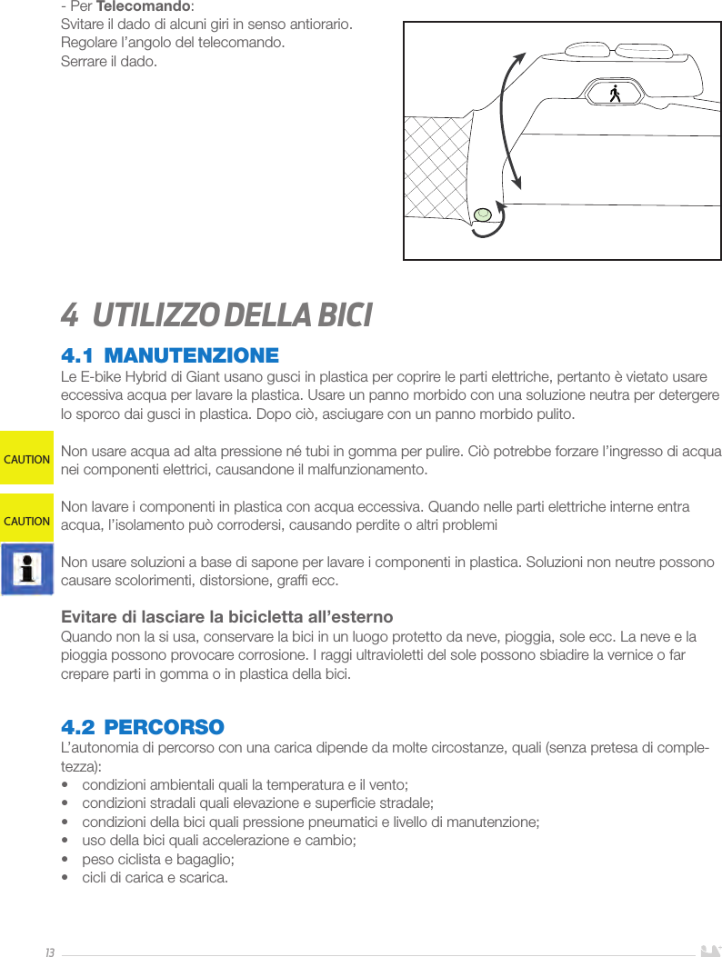 13- Per Telecomando:Svitare il dado di alcuni giri in senso antiorario. Regolare l’angolo del telecomando.Serrare il dado.4  Utilizzo della bici4.1 MANUTENZIONELe E-bike Hybrid di Giant usano gusci in plastica per coprire le parti elettriche, pertanto è vietato usare eccessiva acqua per lavare la plastica. Usare un panno morbido con una soluzione neutra per detergere lo sporco dai gusci in plastica. Dopo ciò, asciugare con un panno morbido pulito.Non usare acqua ad alta pressione né tubi in gomma per pulire. Ciò potrebbe forzare l’ingresso di acqua nei componenti elettrici, causandone il malfunzionamento.Non lavare i componenti in plastica con acqua eccessiva. Quando nelle parti elettriche interne entra acqua, l’isolamento può corrodersi, causando perdite o altri problemiNon usare soluzioni a base di sapone per lavare i componenti in plastica. Soluzioni non neutre possono causare scolorimenti, distorsione, grafﬁ ecc.Evitare di lasciare la bicicletta all’esterno Quando non la si usa, conservare la bici in un luogo protetto da neve, pioggia, sole ecc. La neve e la pioggia possono provocare corrosione. I raggi ultravioletti del sole possono sbiadire la vernice o far crepare parti in gomma o in plastica della bici.4.2 PERCORSOL’autonomia di percorso con una carica dipende da molte circostanze, quali (senza pretesa di comple-tezza): •  condizioni ambientali quali la temperatura e il vento;•  condizioni stradali quali elevazione e superﬁcie stradale; •  condizioni della bici quali pressione pneumatici e livello di manutenzione;•  uso della bici quali accelerazione e cambio;•  peso ciclista e bagaglio;•  cicli di carica e scarica.CAUTIONCAUTION