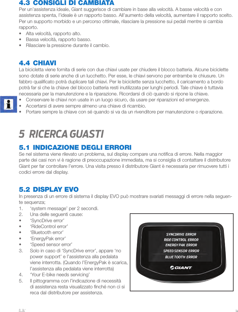 ITALIANO144.3 CONSIGLI DI CAMBIATAPer un’assistenza ideale, Giant suggerisce di cambiare in base alla velocità. A basse velocità e con assistenza spenta, l’ideale è un rapporto basso. All’aumento della velocità, aumentare il rapporto scelto. Per un supporto morbido e un percorso ottimale, rilasciare la pressione sui pedali mentre si cambia rapporto. •  Alta velocità, rapporto alto.•  Bassa velocità, rapporto basso.•  Rilasciare la pressione durante il cambio.4.4 CHIAVILa bicicletta viene fornita di serie con due chiavi usate per chiudere il blocco batteria. Alcune biciclette sono dotate di serie anche di un lucchetto. Per esse, le chiavi servono per entrambe le chiusure. Un fabbro qualiﬁcato potrà duplicare tali chiavi. Per le biciclette senza lucchetto, il caricamento a bordo potrà far sì che la chiave del blocco batteria resti inutilizzata per lunghi periodi. Tale chiave è tuttavia necessaria per la manutenzione e la riparazione. Ricordarsi di ciò quando si ripone la chiave.•  Conservare le chiavi non usate in un luogo sicuro, da usare per riparazioni ed emergenze. •  Accertarsi di avere sempre almeno una chiave di ricambio.•  Portare sempre la chiave con sé quando si va da un rivenditore per manutenzione o riparazione.5  Ricerca guasti5.1 INDICAZIONE DEGLI ERRORISe nel sistema viene rilevato un problema, sul display compare una notiﬁca di errore. Nella maggior parte dei casi non vi è ragione di preoccupazione immediata, ma si consiglia di contattare il distributore Giant per far controllare l’errore. Una visita presso il distributore Giant è necessaria per rimuovere tutti i codici errore dal display.5.2 DISPLAY EVOIn presenza di un errore di sistema il display EVO può mostrare svariati messaggi di errore nella seguen-te sequenza;1.  ‘system message’ per 2 secondi.2.  Una delle seguenti cause:•  ‘SyncDrive error’•  ‘RideControl error’•  ‘Bluetooth error’•  ‘EnergyPak error’•  ‘Speed sensor error’3.  Solo in caso di ‘SyncDrive error’, appare ‘no power support’ e l’assistenza alla pedalata viene interrotta. (Quando l’EnergyPak è scarica, l’assistenza alla pedalata viene interrotta)4.  ‘Your E-bike needs servicing’ 5.  Il pittogramma con l’indicazione di necessità di assistenza resta visualizzato ﬁnché non ci si reca dal distributore per assistenza.  