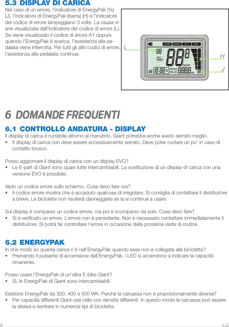 155.3 DISPLAY DI CARICANel caso di un errore, l’indicatore di EnergyPak (%) (J), l’indicatore di EnergyPak (barra) (H) e l’indicatore del codice di errore lampeggiano 3 volte. La causa vi-ene visualizzata dall’indicatore del codice di errore (L). Se viene visualizzato il codice di errore A1 oppure quando l’EnergyPak è scarica, l’assistenza alla pe-dalata viene interrotta. Per tutti gli altri codici di errore, l’assistenza alla pedalata continua. 6  domande frequenti6.1 CONTROLLO ANDATURA - DISPLAYIl display di carica è ruotabile attorno al manubrio. Giant potrebbe anche averlo serrato meglio.•  Il display di carica non deve essere eccessivamente serrato. Deve poter ruotare un po’ in caso di contatto brusco.Posso aggiornare il display di carica con un display EVO?•  Le E-part di Giant sono quasi tutte intercambiabili. La sostituzione di un display di carica con una versione EVO è possibile.Vedo un codice errore sullo schermo. Cosa devo fare ora?•  Il codice errore mostra che è accaduto qualcosa di irregolare. Si consiglia di contattare il distributore a breve. La bicicletta non risulterà danneggiata se la si continua a usare.Sul display è comparso un codice errore, ma poi è scomparso da solo. Cosa devo fare?•  Si è veriﬁcato un errore. L’errore non è persistente. Non è necessario contattare immediatamente il distributore. Si potrà far controllare l’errore in occasione della prossima visita di routine. 6.2 ENERGYPAKIn che modo so quanta carica c’è nell’EnergyPak quando essa non è collegata alla bicicletta?•  Premendo il pulsante di accensione dell’EnergyPak, i LED si accendono a indicare la capacità rimanente.Posso usare l’EnergyPak di un’altra E-bike Giant?•  Sì, le EnergyPak di Giant sono intercambiabili.Esistono EnergyPak da 300, 400 e 500 Wh. Perché la carcassa non è proporzionalmente diversa?•  Per capacità differenti Giant usa celle con densità differenti. In questo modo la carcassa può essere la stessa e rientrare in numerosi tipi di bicicletta.LHJ