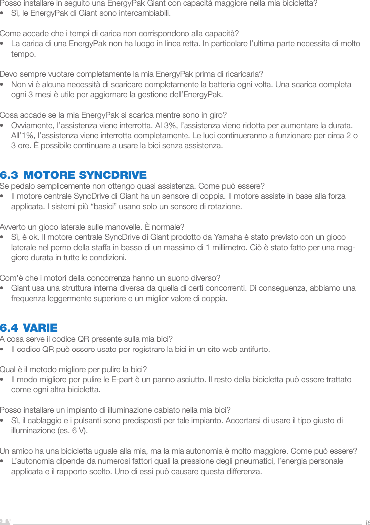 ITALIANO16Posso installare in seguito una EnergyPak Giant con capacità maggiore nella mia bicicletta?•  Sì, le EnergyPak di Giant sono intercambiabili.Come accade che i tempi di carica non corrispondono alla capacità?•  La carica di una EnergyPak non ha luogo in linea retta. In particolare l’ultima parte necessita di molto tempo.Devo sempre vuotare completamente la mia EnergyPak prima di ricaricarla?•  Non vi è alcuna necessità di scaricare completamente la batteria ogni volta. Una scarica completa ogni 3 mesi è utile per aggiornare la gestione dell’EnergyPak. Cosa accade se la mia EnergyPak si scarica mentre sono in giro?•  Ovviamente, l’assistenza viene interrotta. Al 3%, l’assistenza viene ridotta per aumentare la durata. All’1%, l’assistenza viene interrotta completamente. Le luci continueranno a funzionare per circa 2 o 3 ore. È possibile continuare a usare la bici senza assistenza.6.3 MOTORE SYNCDRIVESe pedalo semplicemente non ottengo quasi assistenza. Come può essere?•  Il motore centrale SyncDrive di Giant ha un sensore di coppia. Il motore assiste in base alla forza applicata. I sistemi più “basici” usano solo un sensore di rotazione. Avverto un gioco laterale sulle manovelle. È normale?•  Sì, è ok. Il motore centrale SyncDrive di Giant prodotto da Yamaha è stato previsto con un gioco laterale nel perno della staffa in basso di un massimo di 1 millimetro. Ciò è stato fatto per una mag-giore durata in tutte le condizioni.Com’è che i motori della concorrenza hanno un suono diverso?•  Giant usa una struttura interna diversa da quella di certi concorrenti. Di conseguenza, abbiamo una frequenza leggermente superiore e un miglior valore di coppia.6.4 VARIEA cosa serve il codice QR presente sulla mia bici?•  Il codice QR può essere usato per registrare la bici in un sito web antifurto.Qual è il metodo migliore per pulire la bici?•  Il modo migliore per pulire le E-part è un panno asciutto. Il resto della bicicletta può essere trattato come ogni altra bicicletta.Posso installare un impianto di illuminazione cablato nella mia bici?•  Sì, il cablaggio e i pulsanti sono predisposti per tale impianto. Accertarsi di usare il tipo giusto di illuminazione (es. 6 V).Un amico ha una bicicletta uguale alla mia, ma la mia autonomia è molto maggiore. Come può essere?•  L’autonomia dipende da numerosi fattori quali la pressione degli pneumatici, l’energia personale applicata e il rapporto scelto. Uno di essi può causare questa differenza.