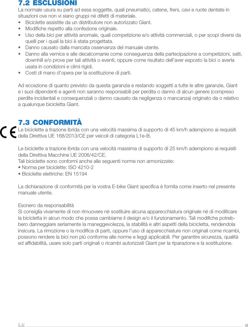 ITALIANO187.2 ESCLUSIONILa normale usura su parti ad essa soggette, quali pneumatici, catene, freni, cavi e ruote dentate in situazioni ove non vi siano gruppi né difetti di materiale.•  Biciclette assistite da un distributore non autorizzato Giant.•  Modiﬁche rispetto alla confezione originale.•  Uso della bici per attività anomale, quali competizione e/o attività commerciali, o per scopi diversi da quelli per i quali la bici è stata progettata.•  Danno causato dalla mancata osservanza del manuale utente.•  Danno alla vernice e alle decalcomanie come conseguenza della partecipazione a competizioni, salti, downhill e/o prove per tali attività o eventi, oppure come risultato dell’aver esposto la bici o averla usata in condizioni e climi rigidi.•  Costi di mano d’opera per la sostituzione di parti.Ad eccezione di quanto previsto da questa garanzia e restando soggetti a tutte le altre garanzie, Giant e i suoi dipendenti e agenti non saranno responsabili per perdita o danno di alcun genere (compreso perdite incidentali e consequenziali o danno causato da negligenza o mancanza) originato da o relativo a qualunque bicicletta Giant.7.3 CONFORMITÀLe biciclette a trazione ibrida con una velocità massima di supporto di 45 km/h adempiono ai requisiti della Direttiva UE 168/2013/CE per veicoli di categoria L1e-B.Le biciclette a trazione ibrida con una velocità massima di supporto di 25 km/h adempiono ai requisiti della Direttiva Macchine UE 2006/42/CE.Tali biciclette sono conformi anche alle seguenti norme non armonizzate:• Norma per biciclette: ISO 4210-2• Biciclette elettriche: EN 15194La dichiarazione di conformità per la vostra E-bike Giant speciﬁca è fornita come inserto nel presente manuale utente.Esonero da responsabilitàSi consiglia vivamente di non rimuovere né sostituire alcuna apparecchiatura originale né di modiﬁcare la bicicletta in alcun modo che possa cambiarne il design e/o il funzionamento. Tali modiﬁche potreb-bero danneggiare seriamente la maneggevolezza, la stabilità e altri aspetti della bicicletta, rendendola insicura. La rimozione o la modiﬁca di parti, oppure l’uso di apparecchiature non originali come ricambi, possono rendere la bici non più conforme alle norme e leggi applicabili. Per garantire sicurezza, qualità ed afﬁdabilità, usare solo parti originali o ricambi autorizzati Giant per la riparazione e la sostituzione.