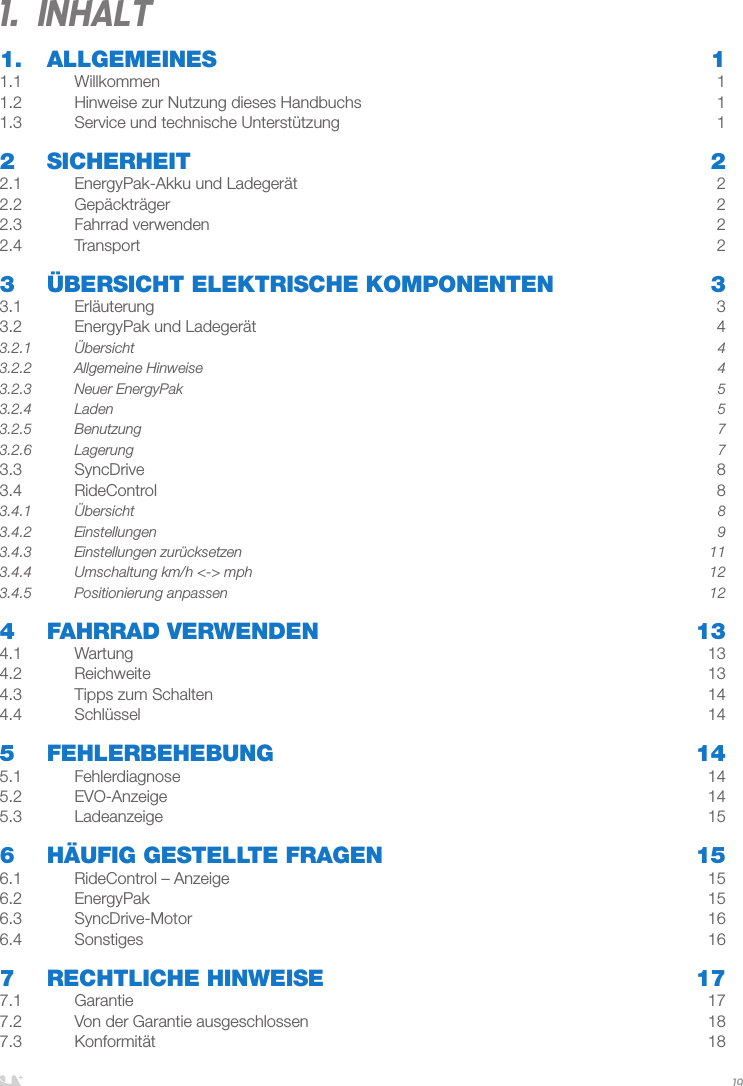 DEUTSCH191.  Inhalt1. ALLGEMEINES  11.1 Willkommen  11.2  Hinweise zur Nutzung dieses Handbuchs  11.3  Service und technische Unterstützung   12 SICHERHEIT  22.1  EnergyPak-Akku und Ladegerät  22.2 Gepäckträger  22.3   Fahrrad verwenden  22.4 Transport  23   ÜBERSICHT ELEKTRISCHE KOMPONENTEN  33.1 Erläuterung  33.2  EnergyPak und Ladegerät  43.2.1 Übersicht  43.2.2  Allgemeine Hinweise  43.2.3  Neuer EnergyPak  53.2.4 Laden  53.2.5 Benutzung  73.2.6 Lagerung  73.3 SyncDrive  83.4 RideControl  83.4.1 Übersicht  83.4.2 Einstellungen  93.4.3  Einstellungen zurücksetzen   113.4.4  Umschaltung km/h &lt;-&gt; mph  123.4.5  Positionierung anpassen  124  FAHRRAD VERWENDEN  134.1 Wartung  134.2 Reichweite  134.3  Tipps zum Schalten  144.4 Schlüssel  145 FEHLERBEHEBUNG  145.1 Fehlerdiagnose  145.2 EVO-Anzeige  145.3 Ladeanzeige  156  HÄUFIG GESTELLTE FRAGEN  156.1  RideControl – Anzeige  156.2 EnergyPak  156.3 SyncDrive-Motor  166.4 Sonstiges  167  RECHTLICHE HINWEISE  177.1 Garantie  177.2  Von der Garantie ausgeschlossen  187.3 Konformität  18