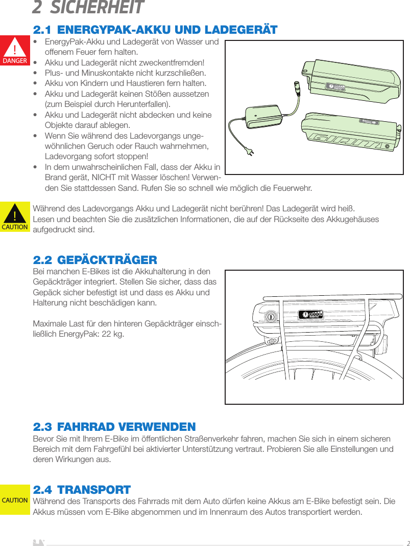 DEUTSCH22 Sicherheit2.1 ENERGYPAK-AKKU UND LADEGERÄT•  EnergyPak-Akku und Ladegerät von Wasser und offenem Feuer fern halten.•  Akku und Ladegerät nicht zweckentfremden!•  Plus- und Minuskontakte nicht kurzschließen.•  Akku von Kindern und Haustieren fern halten.•  Akku und Ladegerät keinen Stößen aussetzen (zum Beispiel durch Herunterfallen).•  Akku und Ladegerät nicht abdecken und keine Objekte darauf ablegen.•  Wenn Sie während des Ladevorgangs unge-wöhnlichen Geruch oder Rauch wahrnehmen, Ladevorgang sofort stoppen!•  In dem unwahrscheinlichen Fall, dass der Akku in Brand gerät, NICHT mit Wasser löschen! Verwen-den Sie stattdessen Sand. Rufen Sie so schnell wie möglich die Feuerwehr.Während des Ladevorgangs Akku und Ladegerät nicht berühren! Das Ladegerät wird heiß.Lesen und beachten Sie die zusätzlichen Informationen, die auf der Rückseite des Akkugehäuses aufgedruckt sind.2.2 GEPÄCKTRÄGERBei manchen E-Bikes ist die Akkuhalterung in den Gepäckträger integriert. Stellen Sie sicher, dass das Gepäck sicher befestigt ist und dass es Akku und Halterung nicht beschädigen kann. Maximale Last für den hinteren Gepäckträger einsch-ließlich EnergyPak: 22 kg. 2.3  FAHRRAD VERWENDENBevor Sie mit Ihrem E-Bike im öffentlichen Straßenverkehr fahren, machen Sie sich in einem sicheren Bereich mit dem Fahrgefühl bei aktivierter Unterstützung vertraut. Probieren Sie alle Einstellungen und deren Wirkungen aus.2.4 TRANSPORTWährend des Transports des Fahrrads mit dem Auto dürfen keine Akkus am E-Bike befestigt sein. Die Akkus müssen vom E-Bike abgenommen und im Innenraum des Autos transportiert werden.!DANGER!CAUTIONCAUTION