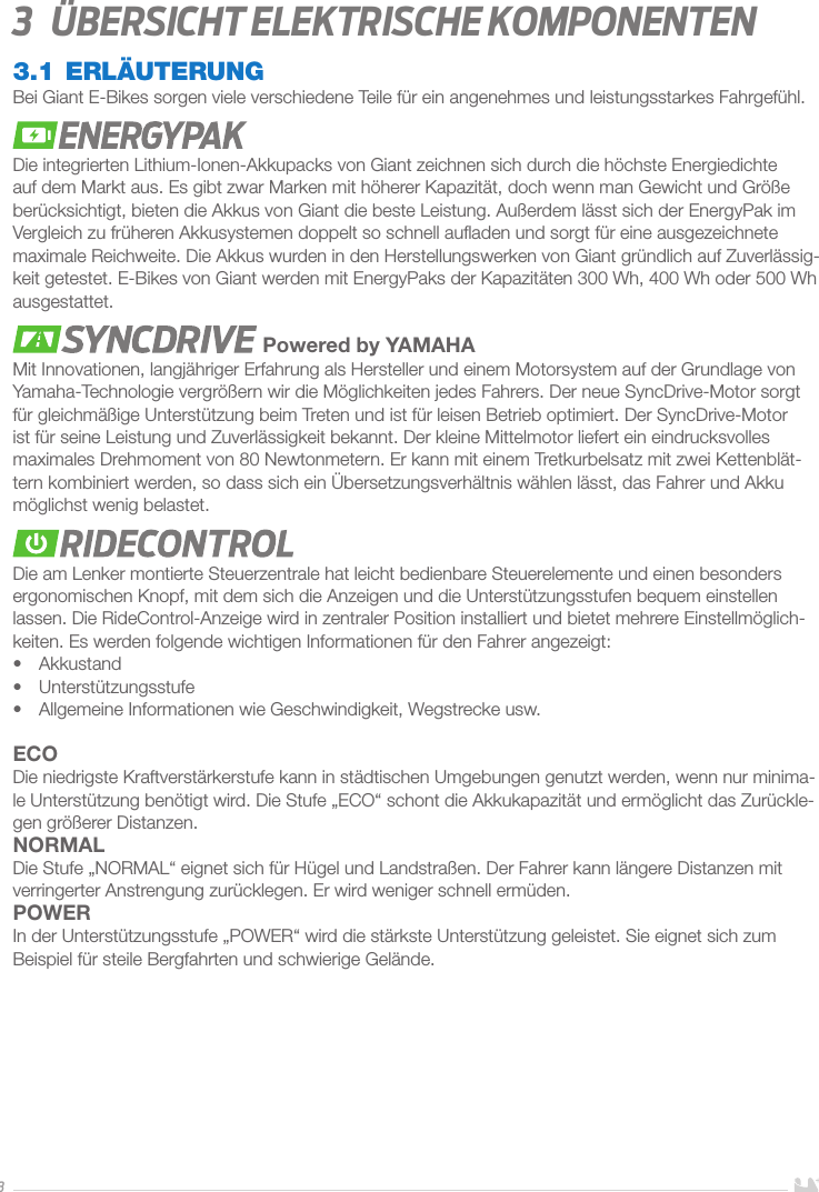 33   Übersicht elektrische Komponenten3.1 ERLÄUTERUNGBei Giant E-Bikes sorgen viele verschiedene Teile für ein angenehmes und leistungsstarkes Fahrgefühl. Die integrierten Lithium-Ionen-Akkupacks von Giant zeichnen sich durch die höchste Energiedichte auf dem Markt aus. Es gibt zwar Marken mit höherer Kapazität, doch wenn man Gewicht und Größe berücksichtigt, bieten die Akkus von Giant die beste Leistung. Außerdem lässt sich der EnergyPak im Vergleich zu früheren Akkusystemen doppelt so schnell auﬂaden und sorgt für eine ausgezeichnete maximale Reichweite. Die Akkus wurden in den Herstellungswerken von Giant gründlich auf Zuverlässig-keit getestet. E-Bikes von Giant werden mit EnergyPaks der Kapazitäten 300Wh, 400Wh oder 500Wh ausgestattet. Powered by YAMAHAMit Innovationen, langjähriger Erfahrung als Hersteller und einem Motorsystem auf der Grundlage von Yamaha-Technologie vergrößern wir die Möglichkeiten jedes Fahrers. Der neue SyncDrive-Motor sorgt für gleichmäßige Unterstützung beim Treten und ist für leisen Betrieb optimiert. Der SyncDrive-Motor ist für seine Leistung und Zuverlässigkeit bekannt. Der kleine Mittelmotor liefert ein eindrucksvolles maximales Drehmoment von 80Newtonmetern. Er kann mit einem Tretkurbelsatz mit zwei Kettenblät-tern kombiniert werden, so dass sich ein Übersetzungsverhältnis wählen lässt, das Fahrer und Akku möglichst wenig belastet.Die am Lenker montierte Steuerzentrale hat leicht bedienbare Steuerelemente und einen besonders ergonomischen Knopf, mit dem sich die Anzeigen und die Unterstützungsstufen bequem einstellen lassen. Die RideControl-Anzeige wird in zentraler Position installiert und bietet mehrere Einstellmöglich-keiten. Es werden folgende wichtigen Informationen für den Fahrer angezeigt: •  Akkustand•  Unterstützungsstufe•  Allgemeine Informationen wie Geschwindigkeit, Wegstrecke usw.ECODie niedrigste Kraftverstärkerstufe kann in städtischen Umgebungen genutzt werden, wenn nur minima-le Unterstützung benötigt wird. Die Stufe „ECO“ schont die Akkukapazität und ermöglicht das Zurückle-gen größerer Distanzen. NORMALDie Stufe „NORMAL“ eignet sich für Hügel und Landstraßen. Der Fahrer kann längere Distanzen mit verringerter Anstrengung zurücklegen. Er wird weniger schnell ermüden.POWERIn der Unterstützungsstufe „POWER“ wird die stärkste Unterstützung geleistet. Sie eignet sich zum Beispiel für steile Bergfahrten und schwierige Gelände.