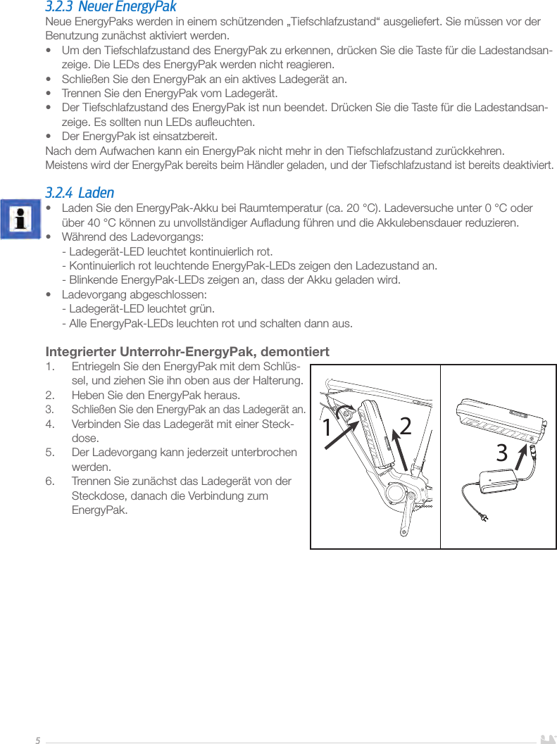 53.2.3  Neuer EnergyPakNeue EnergyPaks werden in einem schützenden „Tiefschlafzustand“ ausgeliefert. Sie müssen vor der Benutzung zunächst aktiviert werden.•  Um den Tiefschlafzustand des EnergyPak zu erkennen, drücken Sie die Taste für die Ladestandsan-zeige. Die LEDs des EnergyPak werden nicht reagieren.•  Schließen Sie den EnergyPak an ein aktives Ladegerät an.•  Trennen Sie den EnergyPak vom Ladegerät.•  Der Tiefschlafzustand des EnergyPak ist nun beendet. Drücken Sie die Taste für die Ladestandsan-zeige. Es sollten nun LEDs auﬂeuchten.•  Der EnergyPak ist einsatzbereit. Nach dem Aufwachen kann ein EnergyPak nicht mehr in den Tiefschlafzustand zurückkehren.Meistens wird der EnergyPak bereits beim Händler geladen, und der Tiefschlafzustand ist bereits deaktiviert. 3.2.4 Laden•  Laden Sie den EnergyPak-Akku bei Raumtemperatur (ca. 20°C). Ladeversuche unter 0°C oder über 40°C können zu unvollständiger Auﬂadung führen und die Akkulebensdauer reduzieren.•  Während des Ladevorgangs: - Ladegerät-LED leuchtet kontinuierlich rot. - Kontinuierlich rot leuchtende EnergyPak-LEDs zeigen den Ladezustand an. - Blinkende EnergyPak-LEDs zeigen an, dass der Akku geladen wird.•  Ladevorgang abgeschlossen: - Ladegerät-LED leuchtet grün. - Alle EnergyPak-LEDs leuchten rot und schalten dann aus.Integrierter Unterrohr-EnergyPak, demontiert1.  Entriegeln Sie den EnergyPak mit dem Schlüs-sel, und ziehen Sie ihn oben aus der Halterung.2.  Heben Sie den EnergyPak heraus.3.  Schließen Sie den EnergyPak an das Ladegerät an.4.  Verbinden Sie das Ladegerät mit einer Steck-dose. 5.  Der Ladevorgang kann jederzeit unterbrochen werden. 6.  Trennen Sie zunächst das Ladegerät von der Steckdose, danach die Verbindung zum EnergyPak.     123