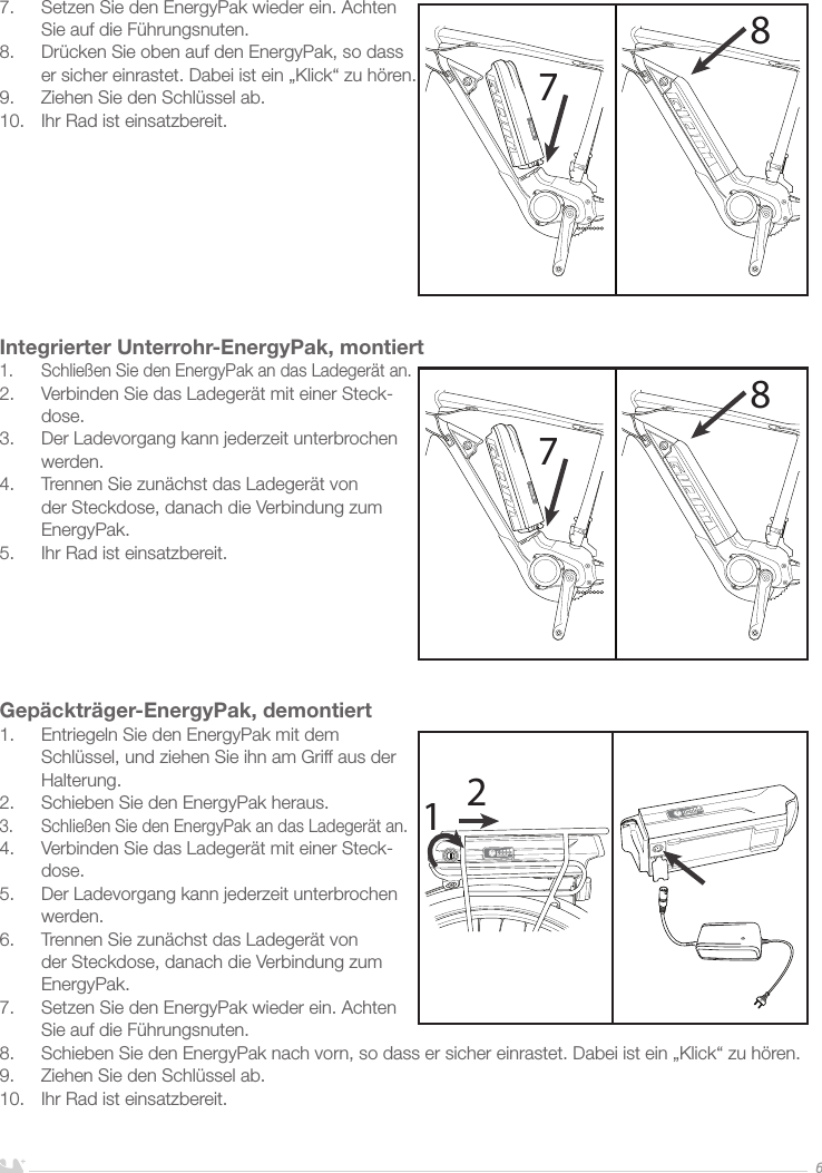 DEUTSCH67.  Setzen Sie den EnergyPak wieder ein. Achten Sie auf die Führungsnuten.8.  Drücken Sie oben auf den EnergyPak, so dass er sicher einrastet. Dabei ist ein „Klick“ zu hören.9.  Ziehen Sie den Schlüssel ab.10.  Ihr Rad ist einsatzbereit.        Integrierter Unterrohr-EnergyPak, montiert1.  Schließen Sie den EnergyPak an das Ladegerät an.2.  Verbinden Sie das Ladegerät mit einer Steck-dose. 3.  Der Ladevorgang kann jederzeit unterbrochen werden.4.  Trennen Sie zunächst das Ladegerät von der Steckdose, danach die Verbindung zum EnergyPak.5.  Ihr Rad ist einsatzbereit. Gepäckträger-EnergyPak, demontiert1.  Entriegeln Sie den EnergyPak mit dem Schlüssel, und ziehen Sie ihn am Griff aus der Halterung.2.  Schieben Sie den EnergyPak heraus.3.  Schließen Sie den EnergyPak an das Ladegerät an.4.  Verbinden Sie das Ladegerät mit einer Steck-dose. 5.  Der Ladevorgang kann jederzeit unterbrochen werden.6.  Trennen Sie zunächst das Ladegerät von der Steckdose, danach die Verbindung zum EnergyPak.7.  Setzen Sie den EnergyPak wieder ein. Achten Sie auf die Führungsnuten.8.  Schieben Sie den EnergyPak nach vorn, so dass er sicher einrastet. Dabei ist ein „Klick“ zu hören.9.  Ziehen Sie den Schlüssel ab. 10.  Ihr Rad ist einsatzbereit.787812