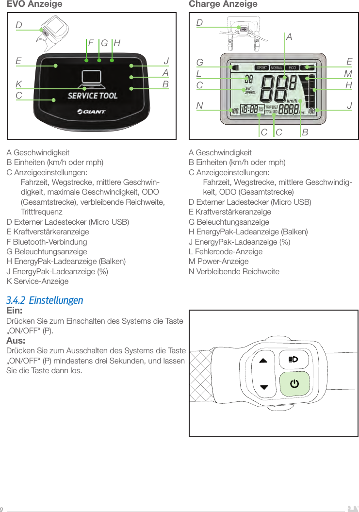 9EVO Anzeige A GeschwindigkeitB Einheiten (km/h oder mph)C Anzeigeeinstellungen:Fahrzeit, Wegstrecke, mittlere Geschwin-digkeit, maximale Geschwindigkeit, ODO (Gesamtstrecke), verbleibende Reichweite, TrittfrequenzD Externer Ladestecker (Micro USB) E KraftverstärkeranzeigeF Bluetooth-VerbindungG BeleuchtungsanzeigeH EnergyPak-Ladeanzeige (Balken) J EnergyPak-Ladeanzeige (%)K Service-AnzeigeADE JBKHGFCCharge AnzeigeA GeschwindigkeitB Einheiten (km/h oder mph)C Anzeigeeinstellungen:Fahrzeit, Wegstrecke, mittlere Geschwindig-keit, ODO (Gesamtstrecke)D Externer Ladestecker (Micro USB) E KraftverstärkeranzeigeG BeleuchtungsanzeigeH EnergyPak-Ladeanzeige (Balken) J EnergyPak-Ladeanzeige (%)L Fehlercode-AnzeigeM Power-AnzeigeN Verbleibende Reichweite BCCNCGLDAEMHJ3.4.2 EinstellungenEin: Drücken Sie zum Einschalten des Systems die Taste „ON/OFF“ (P).Aus: Drücken Sie zum Ausschalten des Systems die Taste „ON/OFF“ (P) mindestens drei Sekunden, und lassen Sie die Taste dann los.