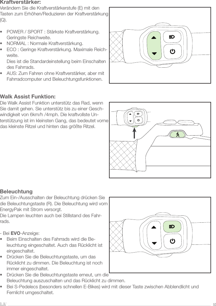 DEUTSCH10Kraftverstärker:Verändern Sie die Kraftverstärkerstufe (E) mit den Tasten zum Erhöhen/Reduzieren der Kraftverstärkung (Q).•  POWER / SPORT : Stärkste Kraftverstärkung. Geringste Reichweite.•  NORMAL : Normale Kraftverstärkung. •  ECO : Geringe Kraftverstärkung. Maximale Reich-weite.  Dies ist die Standardeinstellung beim Einschalten des Fahrrads.•  AUS: Zum Fahren ohne Kraftverstärker, aber mit Fahrradcomputer und Beleuchtungsfunktionen. Walk Assist Funktion:Die Walk Assist Funktion unterstütz das Rad, wenn Sie damit gehen. Sie unterstütz bis zu einer Gesch-windigkeit von 6km/h /4mph. Die kraftvollste Un-terstützung ist im kleinsten Gang, das bedeutet vorne das kleinste Ritzel und hinten das größte Ritzel. BeleuchtungZum Ein-/Ausschalten der Beleuchtung drücken Sie die Beleuchtungstaste (R). Die Beleuchtung wird vom EnergyPak mit Strom versorgt. Die Lampen leuchten auch bei Stillstand des Fahr-rads. - Bei EVO-Anzeige:•  Beim Einschalten des Fahrrads wird die Be-leuchtung eingeschaltet. Auch das Rücklicht ist eingeschaltet.•  Drücken Sie die Beleuchtungstaste, um das Rücklicht zu dimmen. Die Beleuchtung ist noch immer eingeschaltet.•  Drücken Sie die Beleuchtungstaste erneut, um die Beleuchtung auszuschalten und das Rücklicht zu dimmen.•  Bei S-Pedelecs (besonders schnellen E-Bikes) wird mit dieser Taste zwischen Abblendlicht und Fernlicht umgeschaltet.