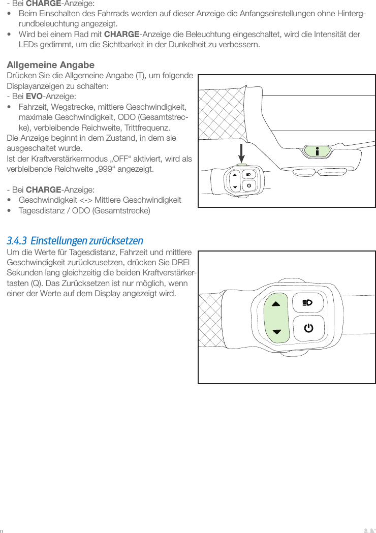 11- Bei CHARGE-Anzeige:•  Beim Einschalten des Fahrrads werden auf dieser Anzeige die Anfangseinstellungen ohne Hinterg-rundbeleuchtung angezeigt. •  Wird bei einem Rad mit CHARGE-Anzeige die Beleuchtung eingeschaltet, wird die Intensität der LEDs gedimmt, um die Sichtbarkeit in der Dunkelheit zu verbessern. Allgemeine AngabeDrücken Sie die Allgemeine Angabe (T), um folgende Displayanzeigen zu schalten:- Bei EVO-Anzeige:•  Fahrzeit, Wegstrecke, mittlere Geschwindigkeit, maximale Geschwindigkeit, ODO (Gesamtstrec-ke), verbleibende Reichweite, Trittfrequenz.Die Anzeige beginnt in dem Zustand, in dem sie ausgeschaltet wurde.Ist der Kraftverstärkermodus „OFF“ aktiviert, wird als verbleibende Reichweite „999“ angezeigt.- Bei CHARGE-Anzeige:•  Geschwindigkeit &lt;-&gt; Mittlere Geschwindigkeit•  Tagesdistanz / ODO (Gesamtstrecke)  3.4.3  Einstellungen zurücksetzen Um die Werte für Tagesdistanz, Fahrzeit und mittlere Geschwindigkeit zurückzusetzen, drücken Sie DREI Sekunden lang gleichzeitig die beiden Kraftverstärker-tasten (Q). Das Zurücksetzen ist nur möglich, wenn einer der Werte auf dem Display angezeigt wird.