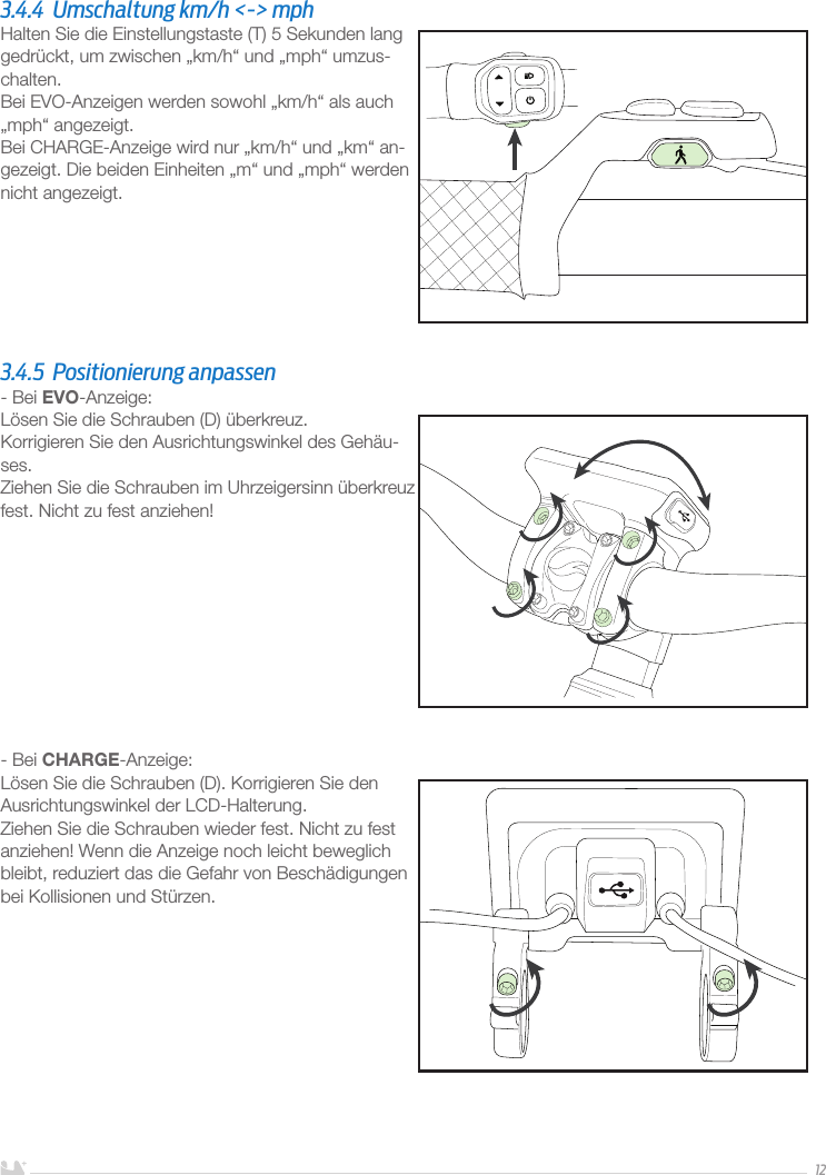 DEUTSCH123.4.4  Umschaltung km/h &lt;-&gt; mphHalten Sie die Einstellungstaste (T) 5 Sekunden lang gedrückt, um zwischen „km/h“ und „mph“ umzus-chalten.Bei EVO-Anzeigen werden sowohl „km/h“ als auch „mph“ angezeigt.Bei CHARGE-Anzeige wird nur „km/h“ und „km“ an-gezeigt. Die beiden Einheiten „m“ und „mph“ werden nicht angezeigt.3.4.5  Positionierung anpassen- Bei EVO-Anzeige:Lösen Sie die Schrauben (D) überkreuz. Korrigieren Sie den Ausrichtungswinkel des Gehäu-ses.Ziehen Sie die Schrauben im Uhrzeigersinn überkreuz fest. Nicht zu fest anziehen! - Bei CHARGE-Anzeige:Lösen Sie die Schrauben (D). Korrigieren Sie den Ausrichtungswinkel der LCD-Halterung.Ziehen Sie die Schrauben wieder fest. Nicht zu fest anziehen! Wenn die Anzeige noch leicht beweglich bleibt, reduziert das die Gefahr von Beschädigungen bei Kollisionen und Stürzen.