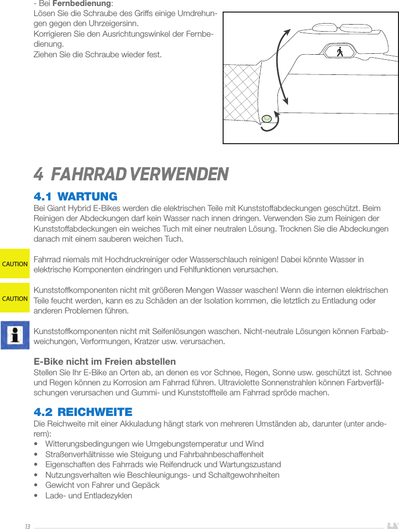 13- Bei Fernbedienung:Lösen Sie die Schraube des Griffs einige Umdrehun-gen gegen den Uhrzeigersinn. Korrigieren Sie den Ausrichtungswinkel der Fernbe-dienung.Ziehen Sie die Schraube wieder fest.4  Fahrrad verwenden4.1 WARTUNGBei Giant Hybrid E-Bikes werden die elektrischen Teile mit Kunststoffabdeckungen geschützt. Beim Reinigen der Abdeckungen darf kein Wasser nach innen dringen. Verwenden Sie zum Reinigen der Kunststoffabdeckungen ein weiches Tuch mit einer neutralen Lösung. Trocknen Sie die Abdeckungen danach mit einem sauberen weichen Tuch.Fahrrad niemals mit Hochdruckreiniger oder Wasserschlauch reinigen! Dabei könnte Wasser in elektrische Komponenten eindringen und Fehlfunktionen verursachen.Kunststoffkomponenten nicht mit größeren Mengen Wasser waschen! Wenn die internen elektrischen Teile feucht werden, kann es zu Schäden an der Isolation kommen, die letztlich zu Entladung oder anderen Problemen führen.Kunststoffkomponenten nicht mit Seifenlösungen waschen. Nicht-neutrale Lösungen können Farbab-weichungen, Verformungen, Kratzer usw. verursachen.E-Bike nicht im Freien abstellen Stellen Sie Ihr E-Bike an Orten ab, an denen es vor Schnee, Regen, Sonne usw. geschützt ist. Schnee und Regen können zu Korrosion am Fahrrad führen. Ultraviolette Sonnenstrahlen können Farbverfäl-schungen verursachen und Gummi- und Kunststoffteile am Fahrrad spröde machen.4.2 REICHWEITEDie Reichweite mit einer Akkuladung hängt stark von mehreren Umständen ab, darunter (unter ande-rem): •  Witterungsbedingungen wie Umgebungstemperatur und Wind•  Straßenverhältnisse wie Steigung und Fahrbahnbeschaffenheit •  Eigenschaften des Fahrrads wie Reifendruck und Wartungszustand•  Nutzungsverhalten wie Beschleunigungs- und Schaltgewohnheiten•  Gewicht von Fahrer und Gepäck•  Lade- und EntladezyklenCAUTIONCAUTION