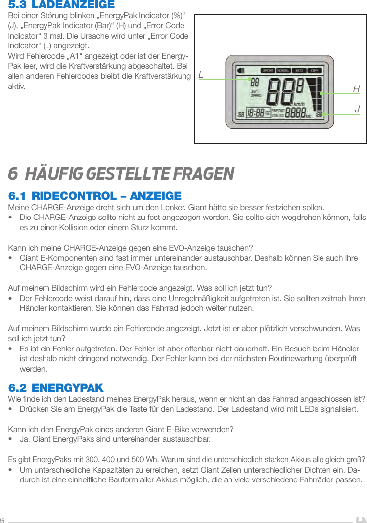 155.3 LADEANZEIGEBei einer Störung blinken „EnergyPak Indicator (%)“ (J), „EnergyPak Indicator (Bar)“ (H) und „Error Code Indicator“ 3mal. Die Ursache wird unter „Error Code Indicator“ (L) angezeigt. Wird Fehlercode „A1“ angezeigt oder ist der Energy-Pak leer, wird die Kraftverstärkung abgeschaltet. Bei allen anderen Fehlercodes bleibt die Kraftverstärkung aktiv. 6  HäuFIg gestellte Fragen6.1 RIDECONTROL – ANZEIGEMeine CHARGE-Anzeige dreht sich um den Lenker. Giant hätte sie besser festziehen sollen.•  Die CHARGE-Anzeige sollte nicht zu fest angezogen werden. Sie sollte sich wegdrehen können, falls es zu einer Kollision oder einem Sturz kommt.Kann ich meine CHARGE-Anzeige gegen eine EVO-Anzeige tauschen?•  Giant E-Komponenten sind fast immer untereinander austauschbar. Deshalb können Sie auch Ihre CHARGE-Anzeige gegen eine EVO-Anzeige tauschen.Auf meinem Bildschirm wird ein Fehlercode angezeigt. Was soll ich jetzt tun?•  Der Fehlercode weist darauf hin, dass eine Unregelmäßigkeit aufgetreten ist. Sie sollten zeitnah Ihren Händler kontaktieren. Sie können das Fahrrad jedoch weiter nutzen.Auf meinem Bildschirm wurde ein Fehlercode angezeigt. Jetzt ist er aber plötzlich verschwunden. Was soll ich jetzt tun?•  Es ist ein Fehler aufgetreten. Der Fehler ist aber offenbar nicht dauerhaft. Ein Besuch beim Händler ist deshalb nicht dringend notwendig. Der Fehler kann bei der nächsten Routinewartung überprüft werden.6.2 ENERGYPAKWie ﬁnde ich den Ladestand meines EnergyPak heraus, wenn er nicht an das Fahrrad angeschlossen ist?•  Drücken Sie am EnergyPak die Taste für den Ladestand. Der Ladestand wird mit LEDs signalisiert.Kann ich den EnergyPak eines anderen Giant E-Bike verwenden?•  Ja. Giant EnergyPaks sind untereinander austauschbar.Es gibt EnergyPaks mit 300, 400 und 500Wh. Warum sind die unterschiedlich starken Akkus alle gleich groß?•  Um unterschiedliche Kapazitäten zu erreichen, setzt Giant Zellen unterschiedlicher Dichten ein. Da-durch ist eine einheitliche Bauform aller Akkus möglich, die an viele verschiedene Fahrräder passen.LHJ