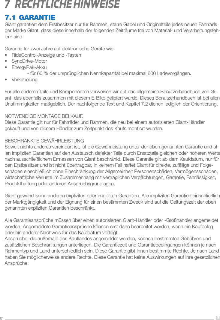 177  Rechtliche Hinweise7.1 GARANTIEGiant garantiert dem Erstbesitzer nur für Rahmen, starre Gabel und Originalteile jedes neuen Fahrrads der Marke Giant, dass diese innerhalb der folgenden Zeiträume frei von Material- und Verarbeitungsfeh-lern sind:Garantie für zwei Jahre auf elektronische Geräte wie:•  RideControl-Anzeige und -Tasten•  SyncDrive-Motor•  EnergyPak-Akku  - für 60% der ursprünglichen Nennkapazität bei maximal 600Ladevorgängen.•  VerkabelungFür alle anderen Teile und Komponenten verweisen wir auf das allgemeine Benutzerhandbuch von Gi-ant, das ebenfalls zusammen mit diesem E-Bike geliefert wurde. Dieses Benutzerhandbuch ist bei allen Unstimmigkeiten maßgeblich. Der nachfolgende Text und Kapitel 7.2 dienen lediglich der Orientierung.NOTWENDIGE MONTAGE BEI KAUF.Diese Garantie gilt nur für Fahrräder und Rahmen, die neu bei einem autorisierten Giant-Händlergekauft und von diesem Händler zum Zeitpunkt des Kaufs montiert wurden.BESCHRÄNKTE GEWÄHRLEISTUNGSoweit nichts anderes vereinbart ist, ist die Gewährleistung unter der oben genannten Garantie und al-len impliziten Garantien auf den Austausch defekter Teile durch Ersatzteile gleichen oder höheren Werts nach ausschließlichem Ermessen von Giant beschränkt. Diese Garantie gilt ab dem Kaufdatum, nur für den Erstbesitzer und ist nicht übertragbar. In keinem Fall haftet Giant für direkte, zufällige und Folge-schäden einschließlich ohne Einschränkung der Allgemeinheit Personenschäden, Vermögensschäden, wirtschaftliche Verluste im Zusammenhang mit vertraglichen Verpﬂichtungen, Garantie, Fahrlässigkeit, Produkthaftung oder anderen Anspruchsgrundlagen.Giant gewährt keine anderen expliziten oder impliziten Garantien. Alle impliziten Garantien einschließlich der Marktgängigkeit und der Eignung für einen bestimmten Zweck sind auf die Geltungszeit der oben genannten expliziten Garantien beschränkt.Alle Garantieansprüche müssen über einen autorisierten Giant-Händler oder -Großhändler angemeldet werden. Angemeldete Garantieansprüche können erst dann bearbeitet werden, wenn ein Kaufbeleg oder ein anderer Nachweis für das Kaufdatum vorliegt.Ansprüche, die außerhalb des Kauﬂandes angemeldet werden, können bestimmten Gebühren und zusätzlichen Beschränkungen unterliegen. Die Garantiezeit und Garantiebedingungen können je nach Rahmentyp und Land unterschiedlich sein. Diese Garantie gibt Ihnen bestimmte Rechte. Je nach Land haben Sie möglicherweise andere Rechte. Diese Garantie hat keine Auswirkungen auf Ihre gesetzlichen Ansprüche.