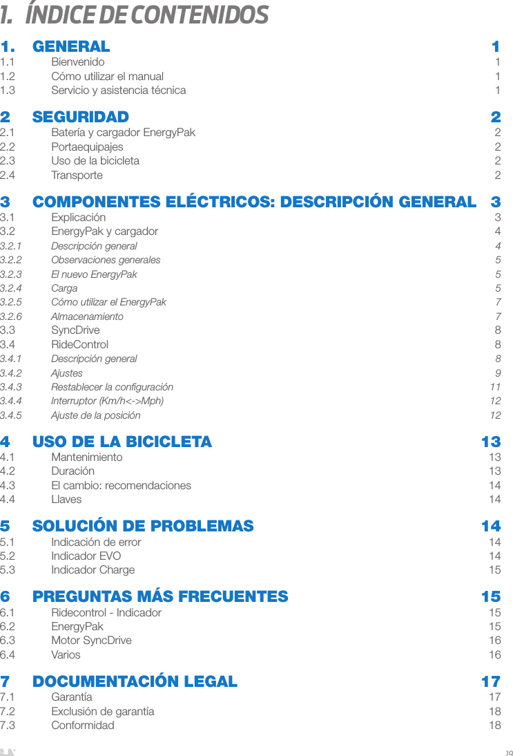 ESPAÑOL191.  Índice de contenidos1. GENERAL  11.1 Bienvenido  11.2  Cómo utilizar el manual  11.3  Servicio y asistencia técnica   12 SEGURIDAD  22.1  Batería y cargador EnergyPak   22.2 Portaequipajes  22.3   Uso de la bicicleta  22.4 Transporte  23   COMPONENTES ELÉCTRICOS: DESCRIPCIÓN GENERAL  33.1 Explicación  33.2  EnergyPak y cargador  43.2.1  Descripción general  43.2.2  Observaciones generales  53.2.3  El nuevo EnergyPak  53.2.4 Carga  53.2.5  Cómo utilizar el EnergyPak  73.2.6 Almacenamiento  73.3 SyncDrive  83.4 RideControl  83.4.1  Descripción general  83.4.2 Ajustes  93.4.3  Restablecer la conﬁguración   113.4.4  Interruptor (Km/h&lt;-&gt;Mph)  123.4.5  Ajuste de la posición  124   USO DE LA BICICLETA  134.1 Mantenimiento  134.2 Duración  134.3  El cambio: recomendaciones  144.4 Llaves  145  SOLUCIÓN DE PROBLEMAS  145.1  Indicación de error  145.2  Indicador EVO  145.3  Indicador Charge  156  PREGUNTAS MÁS FRECUENTES  156.1  Ridecontrol - Indicador  156.2 EnergyPak  156.3  Motor SyncDrive  166.4 Varios  167  DOCUMENTACIÓN LEGAL  177.1 Garantía  177.2  Exclusión de garantía  187.3 Conformidad  18