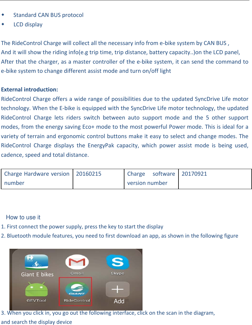 StandardCANBUSprotocol LCDdisplayTheRideControlChargewillcollectallthenecessaryinfofrome‐bikesystembyCANBUS,Anditwillshowtheridinginfo(e.gtriptime,tripdistance,batterycapacity..)ontheLCDpanel,Afterthatthecharger,asamastercontrollerofthee‐bikesystem,itcansendthecommandtoe‐bikesystemtochangedifferentassistmodeandturnon/offlightExternalintroduction:RideControlChargeoffersawiderangeofpossibilitiesduetotheupdatedSyncDriveLifemotortechnology.WhentheE‐bikeisequippedwiththeSyncDriveLifemotortechnology,theupdatedRideControlChargeletsridersswitchbetweenautosupportmodeandthe5othersupportmodes,fromtheenergysavingEco+modetothemostpowerfulPowermode.Thisisidealforavarietyofterrainandergonomiccontrolbuttonsmakeiteasytoselectandchangemodes.TheRideControlChargedisplaystheEnergyPakcapacity,whichpowerassistmodeisbeingused,cadence,speedandtotaldistance.ChargeHardwareversionnumber20160215Chargesoftwareversionnumber201709211. Firstconnectthepowersupply,pressthekeytostartthedisplay2. Bluetoothmodulefeatures,youneedtofirstdownloadanapp,asshowninthefollowingfigure3. Whenyouclickin,yougooutthefollowinginterface,clickonthescaninthediagram,andsearchthedisplaydeviceGiant EbikesAddHow to use it