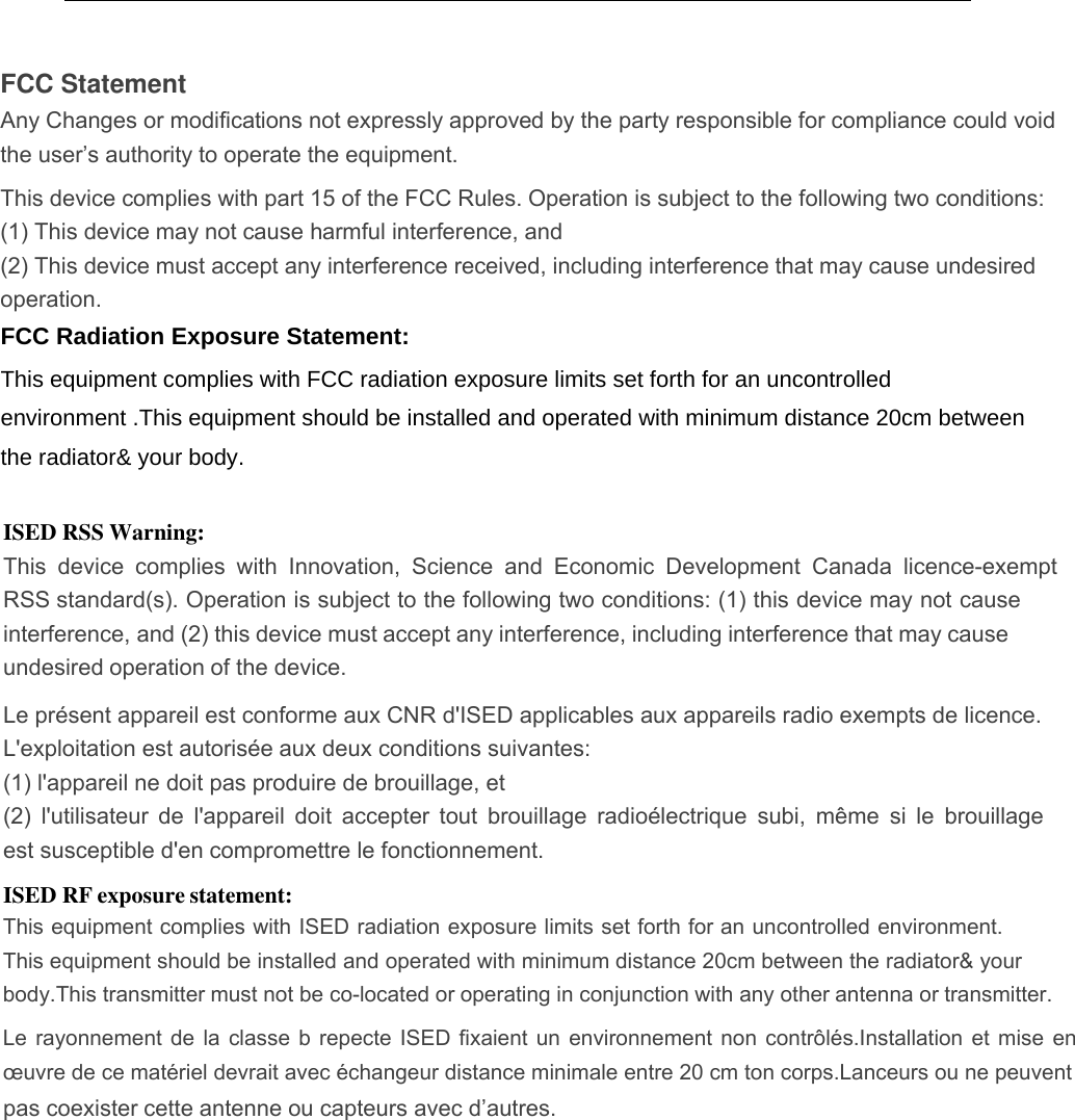 FCC Statement Any Changes or modifications not expressly approved by the party responsible for compliance could void the user’s authority to operate the equipment.   This device complies with part 15 of the FCC Rules. Operation is subject to the following two conditions: (1) This device may not cause harmful interference, and   (2) This device must accept any interference received, including interference that may cause undesired operation.     FCC Radiation Exposure Statement:  This equipment complies with FCC radiation exposure limits set forth for an uncontrolled environment .This equipment should be installed and operated with minimum distance 20cm between the radiator&amp; your body.   ISED RSS Warning: This  device  complies  with  Innovation,  Science  and  Economic  Development  Canada  licence-exempt RSS standard(s). Operation is subject to the following two conditions: (1) this device may not cause interference, and (2) this device must accept any interference, including interference that may cause undesired operation of the device. Le présent appareil est conforme aux CNR d&apos;ISED applicables aux appareils radio exempts de licence.   L&apos;exploitation est autorisée aux deux conditions suivantes:   (1) l&apos;appareil ne doit pas produire de brouillage, et   (2)  l&apos;utilisateur  de l&apos;appareil  doit  accepter  tout  brouillage  radioélectrique  subi,  même  si  le  brouillage est susceptible d&apos;en compromettre le fonctionnement. ISED RF exposure statement: This equipment complies with ISED radiation exposure limits set forth for an uncontrolled environment.This equipment should be installed and operated with minimum distance 20cm between the radiator&amp; your body.This transmitter must not be co-located or operating in conjunction with any other antenna or transmitter.Le  rayonnement de la  classe  b repecte  ISED fixaient  un environnement  non contrôlés.Installation  et mise  en œuvre de ce matériel devrait avec échangeur distance minimale entre 20 cm ton corps.Lanceurs ou ne peuventpas coexister cette antenne ou capteurs avec d’autres.