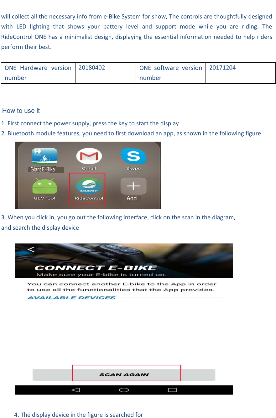 willcollectallthenecessaryinfofrome‐BikeSystemforshow,ThecontrolsarethoughtfullydesignedwithLEDlightingthatshowsyourbatterylevelandsupportmodewhileyouareriding.TheRideControlONEhasaminimalistdesign,displayingtheessentialinformationneededtohelpridersperformtheirbest.ONEHardwareversionnumber20180402ONEsoftwareversionnumber201712041. Firstconnectthepowersupply,pressthekeytostartthedisplay2. Bluetoothmodulefeatures,youneedtofirstdownloadanapp,asshowninthefollowingfigure3. Whenyouclickin,yougooutthefollowinginterface,clickonthescaninthediagram,andsearchthedisplaydevice4. ThedisplaydeviceinthefigureissearchedforAddGiant E-BIkeHow to use it