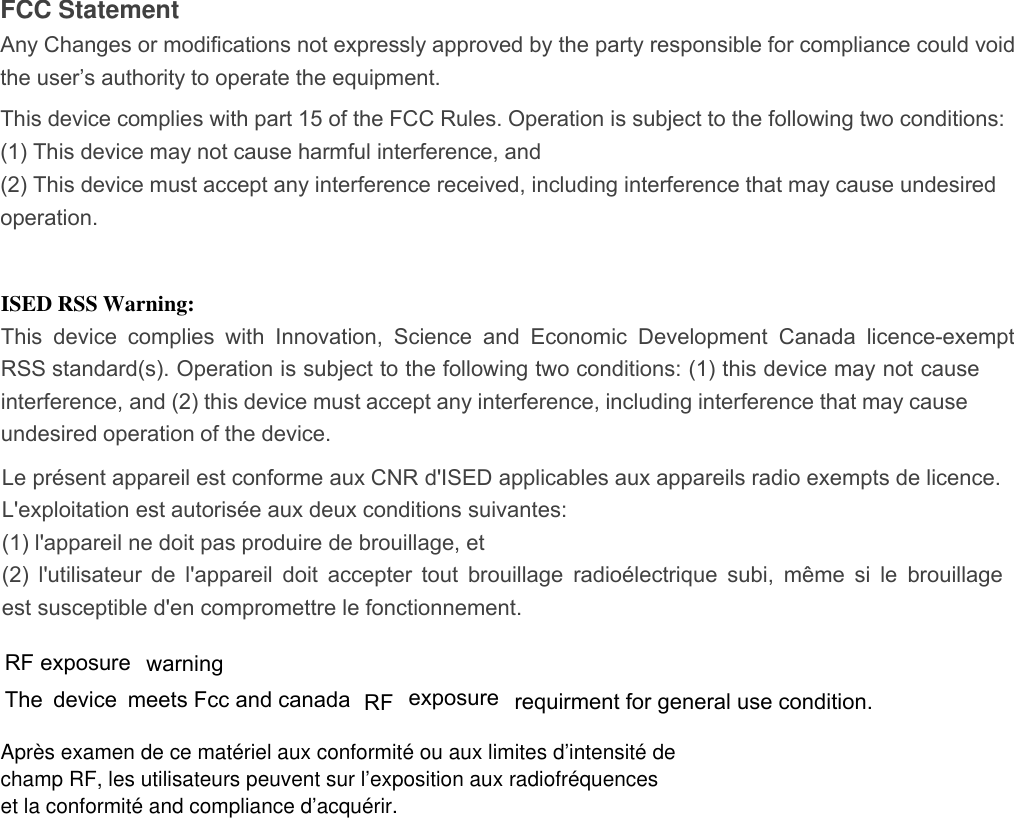 champ RF, les utilisateurs peuvent sur l’exposition aux radiofréquencesrequirment for general use condition.meets Fcc and canada RF exposure  warningFCC Statement Any Changes or modifications not expressly approved by the party responsible for compliance could void the user’s authority to operate the equipment.   This device complies with part 15 of the FCC Rules. Operation is subject to the following two conditions: (1) This device may not cause harmful interference, and   (2) This device must accept any interference received, including interference that may cause undesired operation.          The device            RF  exposure                     ISED RSS Warning: This  device  complies  with  Innovation,  Science  and  Economic  Development  Canada  licence-exempt RSS standard(s). Operation is subject to the following two conditions: (1) this device may not cause interference, and (2) this device must accept any interference, including interference that may cause undesired operation of the device. Le présent appareil est conforme aux CNR d&apos;ISED applicables aux appareils radio exempts de licence.   L&apos;exploitation est autorisée aux deux conditions suivantes:   (1) l&apos;appareil ne doit pas produire de brouillage, et   (2) l&apos;utilisateur de l&apos;appareil doit accepter tout brouillage radioélectrique subi, même si le brouillage est susceptible d&apos;en compromettre le fonctionnement. Après examen de ce matériel aux conformité ou aux limites d’intensité deet la conformité and compliance d’acquérir.