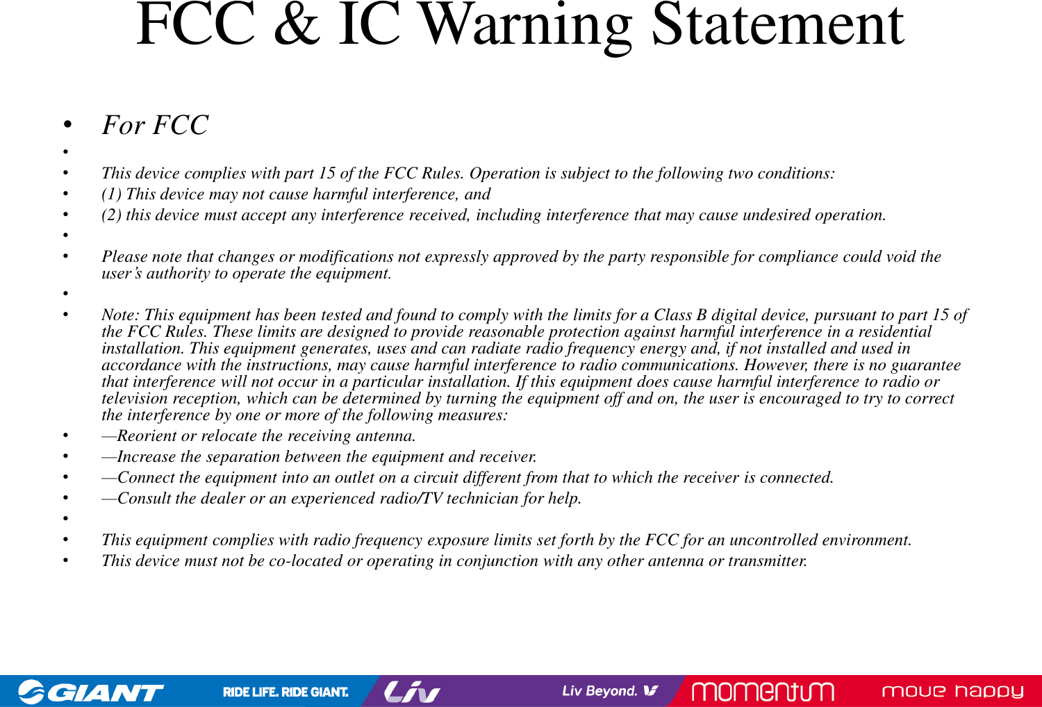 FCC &amp; IC Warning Statement•For FCC••This device complies with part 15 of the FCC Rules. Operation is subject to the following two conditions: •(1) This device may not cause harmful interference, and •(2) this device must accept any interference received, including interference that may cause undesired operation.••Please note that changes or modifications not expressly approved by the party responsible for compliance could void the user’s authority to operate the equipment.••Note: This equipment has been tested and found to comply with the limits for a Class B digital device, pursuant to part 15 ofthe FCC Rules. These limits are designed to provide reasonable protection against harmful interference in a residential installation. This equipment generates, uses and can radiate radio frequency energy and, if not installed and used in accordance with the instructions, may cause harmful interference to radio communications. However, there is no guarantee that interference will not occur in a particular installation. If this equipment does cause harmful interference to radio or television reception, which can be determined by turning the equipment off and on, the user is encouraged to try to correct the interference by one or more of the following measures:•—Reorient or relocate the receiving antenna.•—Increase the separation between the equipment and receiver.•—Connect the equipment into an outlet on a circuit different from that to which the receiver is connected.•—Consult the dealer or an experienced radio/TV technician for help.••This equipment complies with radio frequency exposure limits set forth by the FCC for an uncontrolled environment. •This device must not be co-located or operating in conjunction with any other antenna or transmitter.