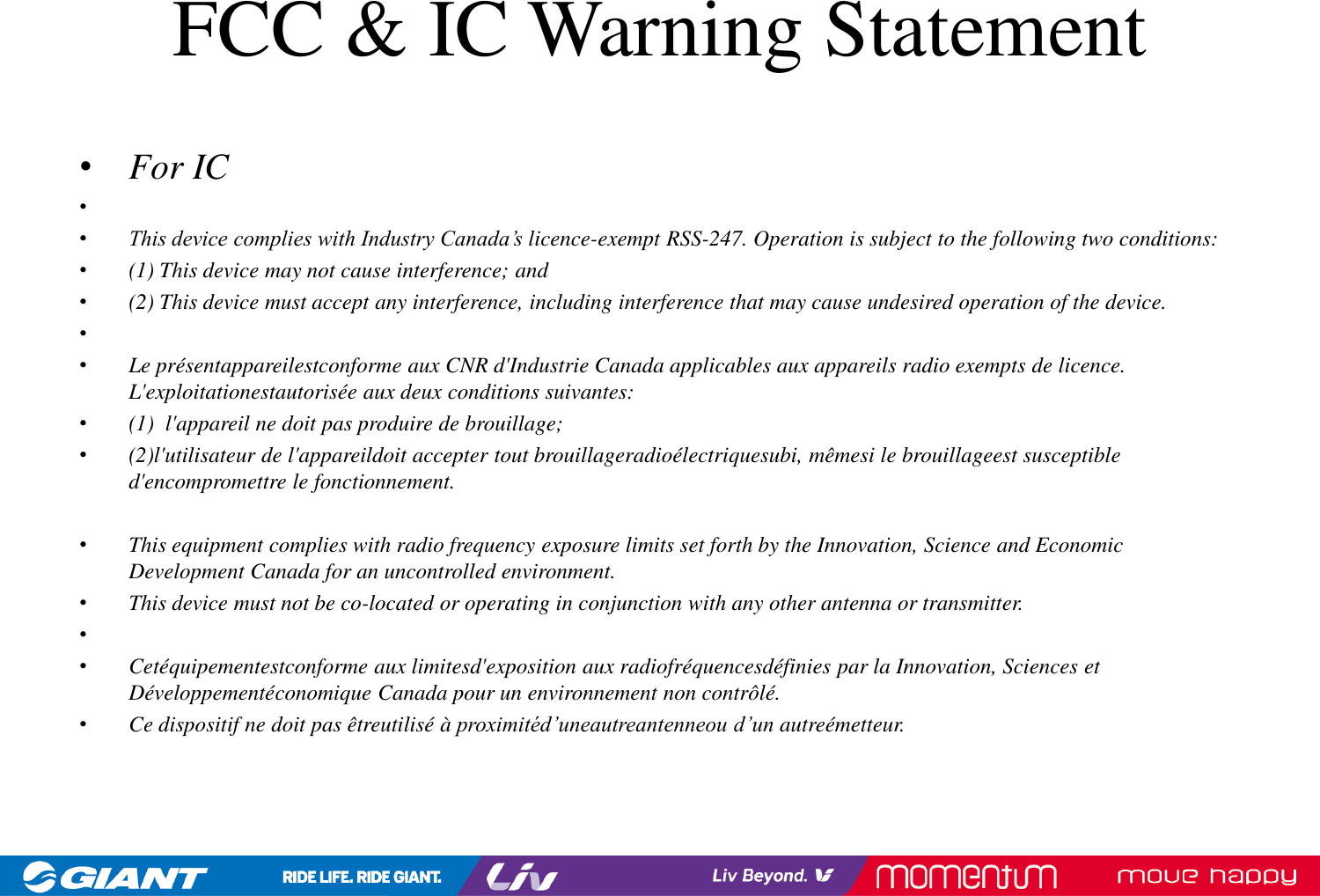 FCC &amp; IC Warning Statement•For IC••This device complies with Industry Canada’s licence-exempt RSS-247. Operation is subject to the following two conditions: •(1) This device may not cause interference; and •(2) This device must accept any interference, including interference that may cause undesired operation of the device. ••Le présentappareilestconforme aux CNR d&apos;Industrie Canada applicables aux appareils radio exempts de licence. L&apos;exploitationestautorisée aux deux conditions suivantes:•(1) l&apos;appareil ne doit pas produire de brouillage;•(2)l&apos;utilisateur de l&apos;appareildoit accepter tout brouillageradioélectriquesubi, mêmesi le brouillageest susceptible d&apos;encompromettre le fonctionnement.•This equipment complies with radio frequency exposure limits set forth by the Innovation, Science and Economic Development Canada for an uncontrolled environment. •This device must not be co-located or operating in conjunction with any other antenna or transmitter.••Cetéquipementestconforme aux limitesd&apos;exposition aux radiofréquencesdéfinies par la Innovation, Sciences et Développementéconomique Canada pour un environnement non contrôlé. •Ce dispositif ne doit pas êtreutiliséà  proximitéd’uneautreantenneou d’un autreémetteur.