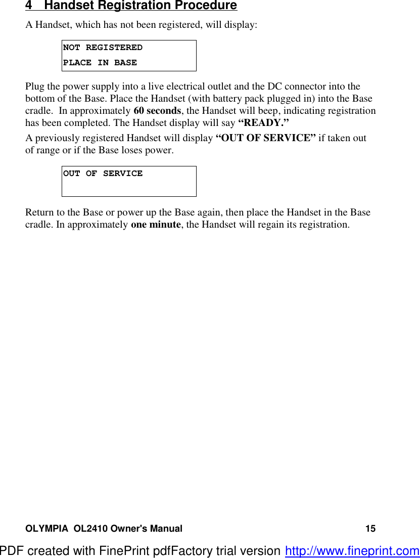 OLYMPIA  OL2410 Owner&apos;s Manual 154  Handset Registration ProcedureA Handset, which has not been registered, will display:NOT REGISTEREDPLACE IN BASEPlug the power supply into a live electrical outlet and the DC connector into thebottom of the Base. Place the Handset (with battery pack plugged in) into the Basecradle.  In approximately 60 seconds, the Handset will beep, indicating registrationhas been completed. The Handset display will say “READY.”A previously registered Handset will display “OUT OF SERVICE” if taken outof range or if the Base loses power.OUT OF SERVICEReturn to the Base or power up the Base again, then place the Handset in the Basecradle. In approximately one minute, the Handset will regain its registration.PDF created with FinePrint pdfFactory trial version http://www.fineprint.com