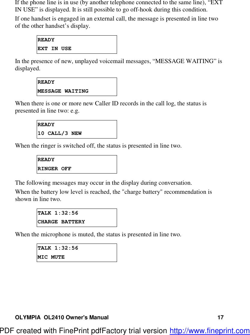 OLYMPIA  OL2410 Owner&apos;s Manual 17If the phone line is in use (by another telephone connected to the same line), “EXTIN USE” is displayed. It is still possible to go off-hook during this condition.If one handset is engaged in an external call, the message is presented in line twoof the other handset’s display.READYEXT IN USEIn the presence of new, unplayed voicemail messages, “MESSAGE WAITING” isdisplayed.READYMESSAGE WAITINGWhen there is one or more new Caller ID records in the call log, the status ispresented in line two: e.g.READY10 CALL/3 NEWWhen the ringer is switched off, the status is presented in line two.READYRINGER OFFThe following messages may occur in the display during conversation.When the battery low level is reached, the &quot;charge battery&quot; recommendation isshown in line two.TALK 1:32:56CHARGE BATTERYWhen the microphone is muted, the status is presented in line two.TALK 1:32:56MIC MUTEPDF created with FinePrint pdfFactory trial version http://www.fineprint.com