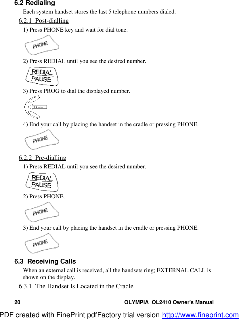 20 OLYMPIA  OL2410 Owner&apos;s Manual6.2 RedialingEach system handset stores the last 5 telephone numbers dialed.6.2.1  Post-dialling1) Press PHONE key and wait for dial tone.2) Press REDIAL until you see the desired number.3) Press PROG to dial the displayed number.4) End your call by placing the handset in the cradle or pressing PHONE.6.2.2  Pre-dialling1) Press REDIAL until you see the desired number.2) Press PHONE.3) End your call by placing the handset in the cradle or pressing PHONE.6.3  Receiving CallsWhen an external call is received, all the handsets ring; EXTERNAL CALL isshown on the display.6.3.1  The Handset Is Located in the CradlePDF created with FinePrint pdfFactory trial version http://www.fineprint.com