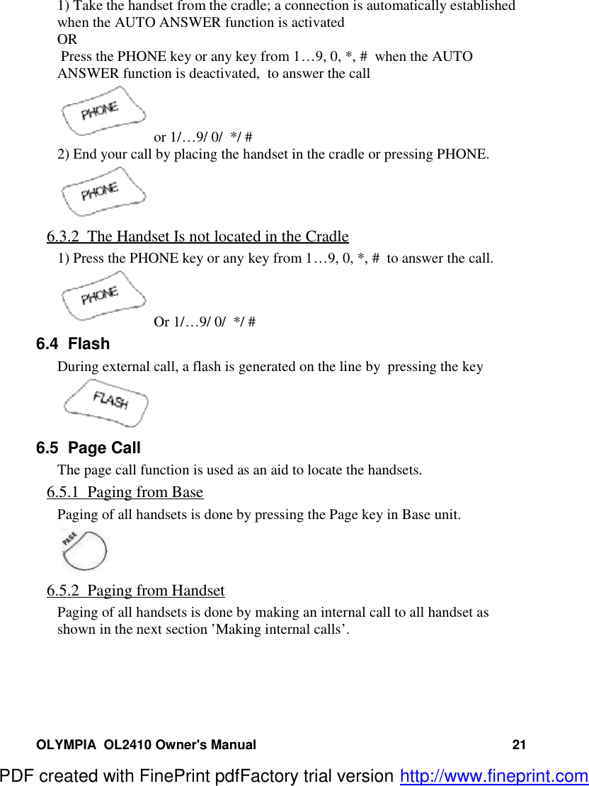 OLYMPIA  OL2410 Owner&apos;s Manual 211) Take the handset from the cradle; a connection is automatically establishedwhen the AUTO ANSWER function is activatedOR Press the PHONE key or any key from 1… 9, 0, *, #  when the AUTOANSWER function is deactivated,  to answer the call or 1/… 9/ 0/  */ #2) End your call by placing the handset in the cradle or pressing PHONE.6.3.2  The Handset Is not located in the Cradle1) Press the PHONE key or any key from 1… 9, 0, *, #  to answer the call. Or 1/… 9/ 0/  */ #6.4  FlashDuring external call, a flash is generated on the line by  pressing the key6.5  Page CallThe page call function is used as an aid to locate the handsets.6.5.1  Paging from BasePaging of all handsets is done by pressing the Page key in Base unit.6.5.2  Paging from HandsetPaging of all handsets is done by making an internal call to all handset asshown in the next section ’Making internal calls’.PDF created with FinePrint pdfFactory trial version http://www.fineprint.com