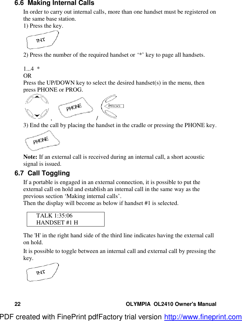 22 OLYMPIA  OL2410 Owner&apos;s Manual6.6  Making Internal CallsIn order to carry out internal calls, more than one handset must be registered onthe same base station.1) Press the key.2) Press the number of the required handset or ‘*’ key to page all handsets.1...4  *ORPress the UP/DOWN key to select the desired handset(s) in the menu, thenpress PHONE or PROG.,     / 3) End the call by placing the handset in the cradle or pressing the PHONE key.Note: If an external call is received during an internal call, a short acousticsignal is issued.6.7  Call TogglingIf a portable is engaged in an external connection, it is possible to put theexternal call on hold and establish an internal call in the same way as theprevious section ‘Making internal calls’.Then the display will become as below if handset #1 is selected.TALK 1:35:06HANDSET #1 HThe &apos;H&apos; in the right hand side of the third line indicates having the external callon hold.It is possible to toggle between an internal call and external call by pressing thekey.PDF created with FinePrint pdfFactory trial version http://www.fineprint.com