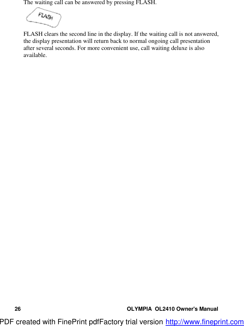 26 OLYMPIA  OL2410 Owner&apos;s ManualThe waiting call can be answered by pressing FLASH.FLASH clears the second line in the display. If the waiting call is not answered,the display presentation will return back to normal ongoing call presentationafter several seconds. For more convenient use, call waiting deluxe is alsoavailable.PDF created with FinePrint pdfFactory trial version http://www.fineprint.com