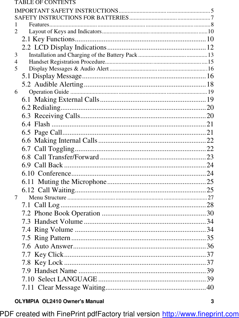 OLYMPIA  OL2410 Owner&apos;s Manual 3TABLE OF CONTENTSIMPORTANT SAFETY INSTRUCTIONS.............................................................5SAFETY INSTRUCTIONS FOR BATTERIES......................................................71 Features...........................................................................................................82 Layout of Keys and Indicators......................................................................102.1 Key Functions.........................................................................102.2  LCD Display Indications.......................................................123 Installation and Charging of the Battery Pack ..............................................134 Handset Registration Procedure....................................................................155 Display Messages &amp; Audio Alert .................................................................165.1 Display Message.....................................................................165.2  Audible Alerting....................................................................186 Operation Guide ...........................................................................................196.1  Making External Calls...........................................................196.2 Redialing.................................................................................206.3  Receiving Calls......................................................................206.4  Flash ......................................................................................216.5  Page Call................................................................................216.6  Making Internal Calls............................................................226.7  Call Toggling.........................................................................226.8  Call Transfer/Forward ...........................................................236.9  Call Back ...............................................................................246.10  Conference...........................................................................246.11  Muting the Microphone.......................................................256.12  Call Waiting.........................................................................257 Menu Structure .............................................................................................277.1  Call Log.................................................................................287.2  Phone Book Operation ..........................................................307.3  Handset Volume ....................................................................347.4  Ring Volume .........................................................................347.5  Ring Pattern...........................................................................357.6  Auto Answer..........................................................................367.7  Key Click...............................................................................377.8  Key Lock ...............................................................................377.9  Handset Name .......................................................................397.10  Select LANGUAGE ............................................................397.11  Clear Message Waiting........................................................40PDF created with FinePrint pdfFactory trial version http://www.fineprint.com