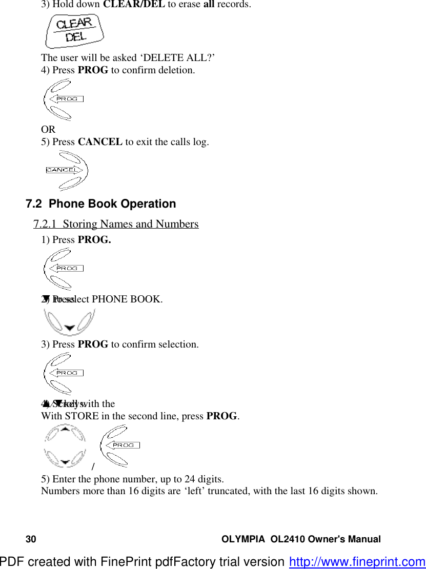 30 OLYMPIA  OL2410 Owner&apos;s Manual3) Hold down CLEAR/DEL to erase all records.The user will be asked ‘DELETE ALL?’4) Press PROG to confirm deletion.OR5) Press CANCEL to exit the calls log.7.2  Phone Book Operation7.2.1  Storing Names and Numbers1) Press PROG.2) Press ▼ to select PHONE BOOK.3) Press PROG to confirm selection.4) Scroll with the ▲⁄▼keys.With STORE in the second line, press PROG. / 5) Enter the phone number, up to 24 digits.Numbers more than 16 digits are ‘left’ truncated, with the last 16 digits shown.PDF created with FinePrint pdfFactory trial version http://www.fineprint.com