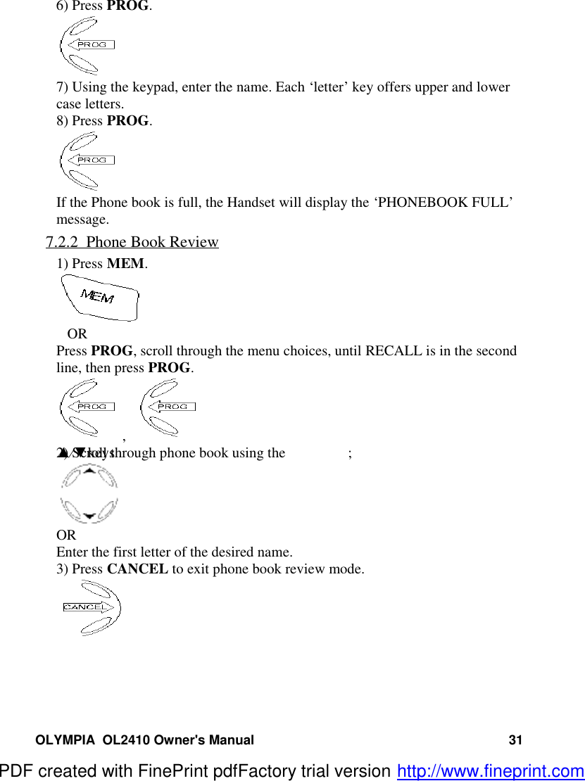 OLYMPIA  OL2410 Owner&apos;s Manual 316) Press PROG.7) Using the keypad, enter the name. Each ‘letter’ key offers upper and lowercase letters.8) Press PROG.If the Phone book is full, the Handset will display the ‘PHONEBOOK FULL’message.7.2.2  Phone Book Review1) Press MEM.   ORPress PROG, scroll through the menu choices, until RECALL is in the secondline, then press PROG.,   2) Scroll through phone book using the ▲⁄▼keys ;OREnter the first letter of the desired name.3) Press CANCEL to exit phone book review mode.PDF created with FinePrint pdfFactory trial version http://www.fineprint.com