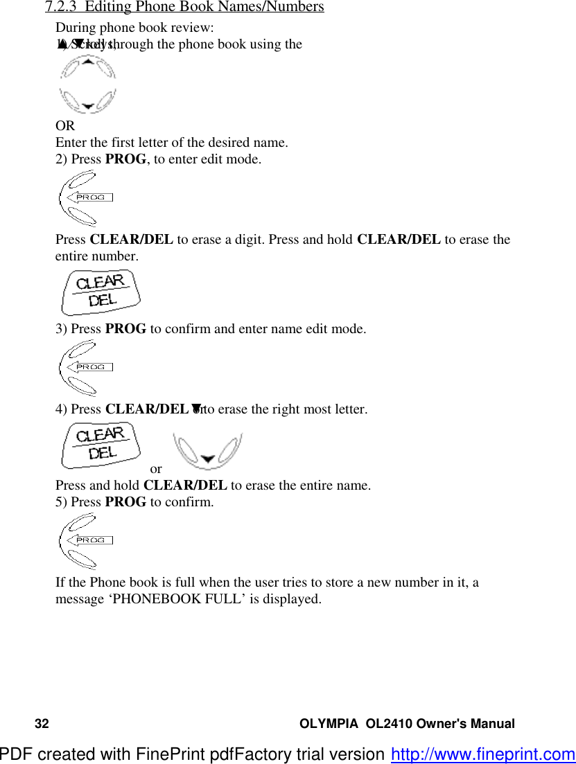 32 OLYMPIA  OL2410 Owner&apos;s Manual7.2.3  Editing Phone Book Names/NumbersDuring phone book review:1) Scroll through the phone book using the ▲⁄▼keys,OREnter the first letter of the desired name.2) Press PROG, to enter edit mode.Press CLEAR/DEL to erase a digit. Press and hold CLEAR/DEL to erase theentire number.3) Press PROG to confirm and enter name edit mode.4) Press CLEAR/DEL or ▼to erase the right most letter. or  Press and hold CLEAR/DEL to erase the entire name.5) Press PROG to confirm.If the Phone book is full when the user tries to store a new number in it, amessage ‘PHONEBOOK FULL’ is displayed.PDF created with FinePrint pdfFactory trial version http://www.fineprint.com