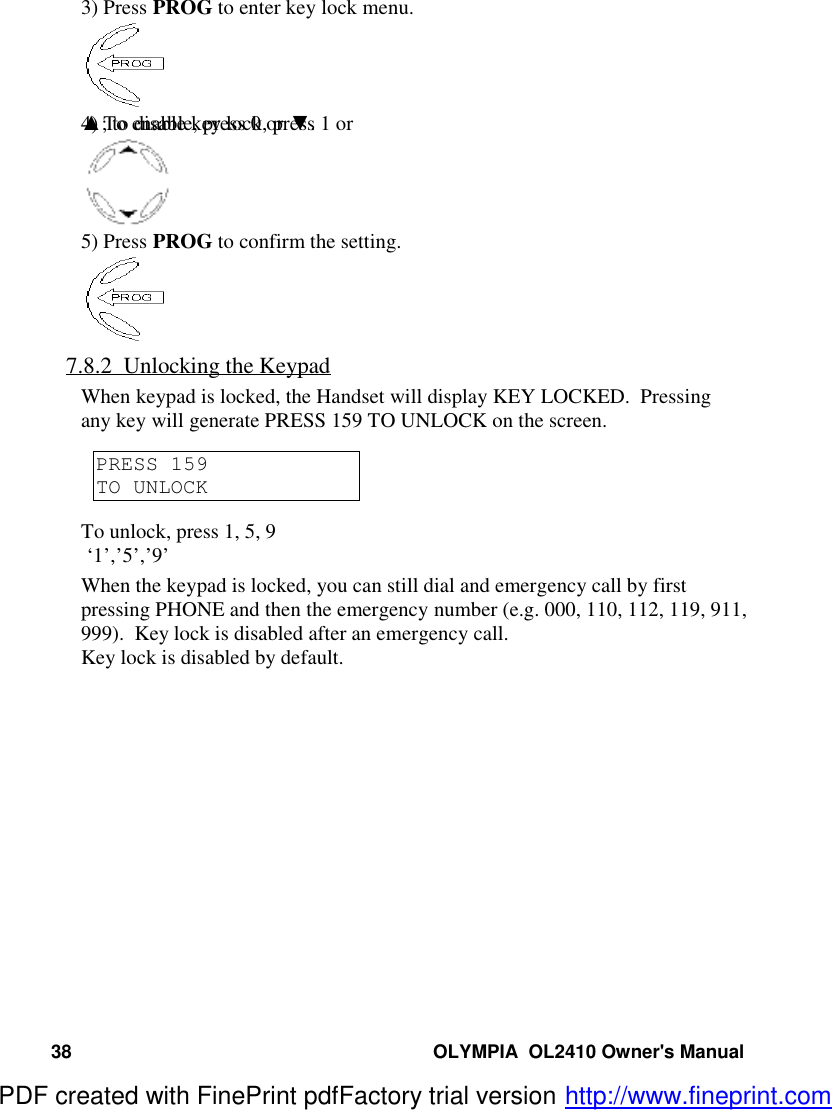 38 OLYMPIA  OL2410 Owner&apos;s Manual3) Press PROG to enter key lock menu.4) To enable key lock, press 1 or ▲; to disable, press 0 or ▼.5) Press PROG to confirm the setting.7.8.2  Unlocking the KeypadWhen keypad is locked, the Handset will display KEY LOCKED.  Pressingany key will generate PRESS 159 TO UNLOCK on the screen.PRESS 159TO UNLOCKTo unlock, press 1, 5, 9 ‘1’,’5’,’9’When the keypad is locked, you can still dial and emergency call by firstpressing PHONE and then the emergency number (e.g. 000, 110, 112, 119, 911,999).  Key lock is disabled after an emergency call.Key lock is disabled by default.PDF created with FinePrint pdfFactory trial version http://www.fineprint.com