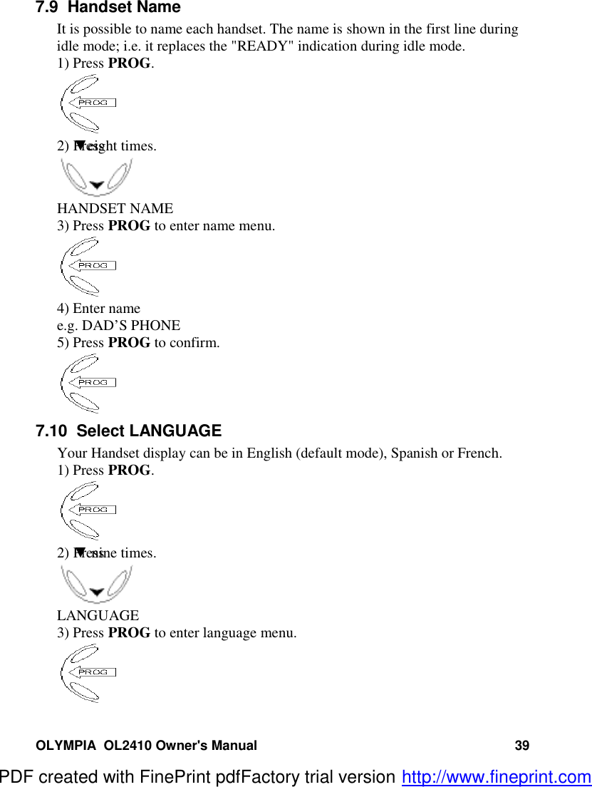 OLYMPIA  OL2410 Owner&apos;s Manual 397.9  Handset NameIt is possible to name each handset. The name is shown in the first line duringidle mode; i.e. it replaces the &quot;READY&quot; indication during idle mode.1) Press PROG.2) Press  ▼eight times.HANDSET NAME3) Press PROG to enter name menu.4) Enter namee.g. DAD’S PHONE5) Press PROG to confirm.7.10  Select LANGUAGEYour Handset display can be in English (default mode), Spanish or French.1) Press PROG.2) Press  ▼ nine times.LANGUAGE3) Press PROG to enter language menu.PDF created with FinePrint pdfFactory trial version http://www.fineprint.com