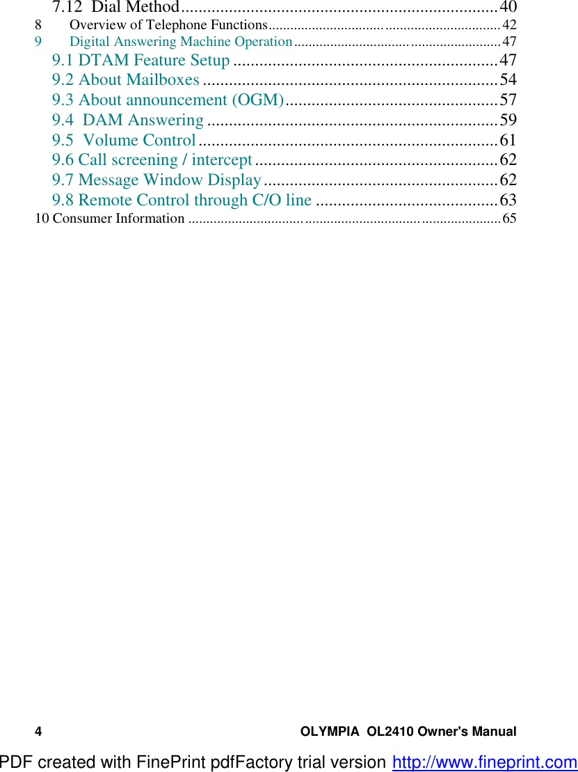 4 OLYMPIA  OL2410 Owner&apos;s Manual7.12  Dial Method.........................................................................408 Overview of Telephone Functions................................................................429 Digital Answering Machine Operation.........................................................479.1 DTAM Feature Setup .............................................................479.2 About Mailboxes ....................................................................549.3 About announcement (OGM).................................................579.4  DAM Answering ...................................................................599.5  Volume Control.....................................................................619.6 Call screening / intercept........................................................629.7 Message Window Display......................................................629.8 Remote Control through C/O line ..........................................6310 Consumer Information ......................................................................................65PDF created with FinePrint pdfFactory trial version http://www.fineprint.com