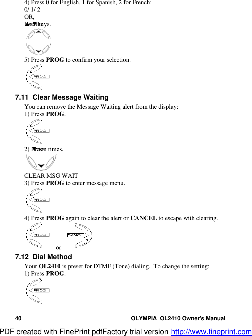 40 OLYMPIA  OL2410 Owner&apos;s Manual4) Press 0 for English, 1 for Spanish, 2 for French;0/ 1/ 2OR,Use the ▲⁄▼keys.5) Press PROG to confirm your selection.7.11  Clear Message WaitingYou can remove the Message Waiting alert from the display:1) Press PROG.2) Press  ▼ ten times.CLEAR MSG WAIT3) Press PROG to enter message menu.4) Press PROG again to clear the alert or CANCEL to escape with clearing.  or  7.12  Dial MethodYour OL2410 is preset for DTMF (Tone) dialing.  To change the setting:1) Press PROG.PDF created with FinePrint pdfFactory trial version http://www.fineprint.com