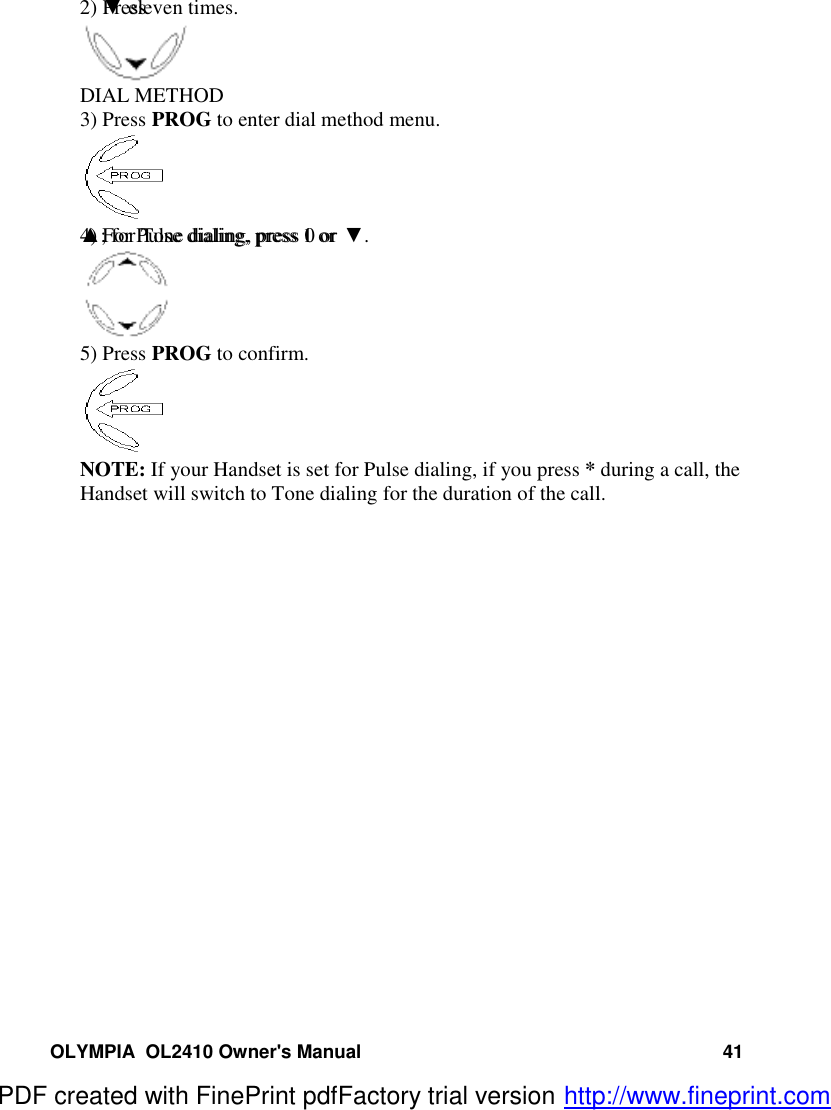 OLYMPIA  OL2410 Owner&apos;s Manual 412) Press  ▼ eleven times.DIAL METHOD3) Press PROG to enter dial method menu.4) For Pulse dialing, press 1 or ▲; for Tone dialing, press 0 or ▼.5) Press PROG to confirm.NOTE: If your Handset is set for Pulse dialing, if you press * during a call, theHandset will switch to Tone dialing for the duration of the call.PDF created with FinePrint pdfFactory trial version http://www.fineprint.com