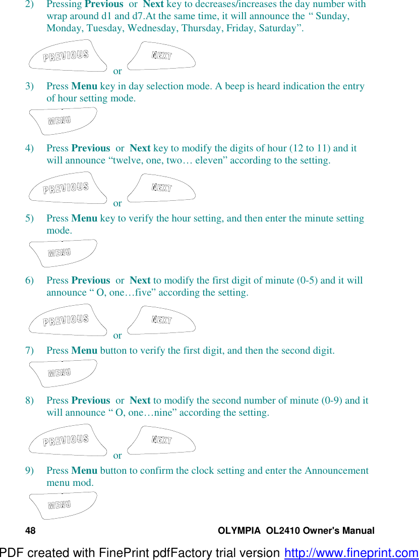 48 OLYMPIA  OL2410 Owner&apos;s Manual2) Pressing Previous  or  Next key to decreases/increases the day number withwrap around d1 and d7.At the same time, it will announce the “ Sunday,Monday, Tuesday, Wednesday, Thursday, Friday, Saturday”. or 3) Press Menu key in day selection mode. A beep is heard indication the entryof hour setting mode.4) Press Previous  or  Next key to modify the digits of hour (12 to 11) and itwill announce “twelve, one, two…  eleven” according to the setting. or 5) Press Menu key to verify the hour setting, and then enter the minute settingmode.6) Press Previous  or  Next to modify the first digit of minute (0-5) and it willannounce “ O, one… five” according the setting. or 7) Press Menu button to verify the first digit, and then the second digit.8) Press Previous  or  Next to modify the second number of minute (0-9) and itwill announce “ O, one… nine” according the setting. or 9) Press Menu button to confirm the clock setting and enter the Announcementmenu mod.PDF created with FinePrint pdfFactory trial version http://www.fineprint.com
