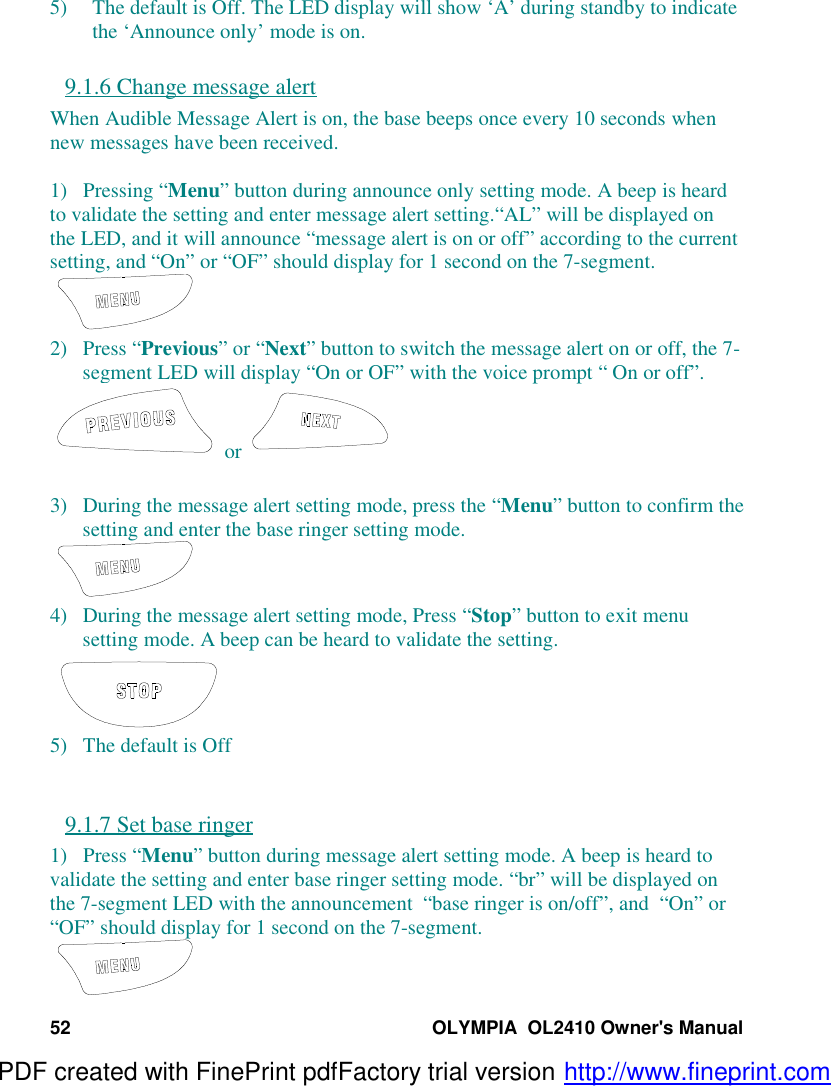 52 OLYMPIA  OL2410 Owner&apos;s Manual5) The default is Off. The LED display will show ‘A’ during standby to indicatethe ‘Announce only’ mode is on.9.1.6 Change message alertWhen Audible Message Alert is on, the base beeps once every 10 seconds whennew messages have been received.1)   Pressing “Menu” button during announce only setting mode. A beep is heardto validate the setting and enter message alert setting.“AL” will be displayed onthe LED, and it will announce “message alert is on or off” according to the currentsetting, and “On” or “OF” should display for 1 second on the 7-segment.2) Press “Previous” or “Next” button to switch the message alert on or off, the 7-segment LED will display “On or OF” with the voice prompt “ On or off”. or 3) During the message alert setting mode, press the “Menu” button to confirm thesetting and enter the base ringer setting mode.4) During the message alert setting mode, Press “Stop” button to exit menusetting mode. A beep can be heard to validate the setting.5) The default is Off9.1.7 Set base ringer1)   Press “Menu” button during message alert setting mode. A beep is heard tovalidate the setting and enter base ringer setting mode. “br” will be displayed onthe 7-segment LED with the announcement  “base ringer is on/off”, and  “On” or“OF” should display for 1 second on the 7-segment.PDF created with FinePrint pdfFactory trial version http://www.fineprint.com