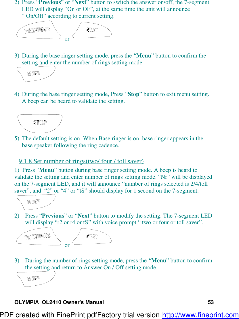OLYMPIA  OL2410 Owner&apos;s Manual 532) Press “Previous” or “Next” button to switch the answer on/off, the 7-segmentLED will display “On or OF”, at the same time the unit will announce“ On/Off” according to current setting. or 3) During the base ringer setting mode, press the “Menu” button to confirm thesetting and enter the number of rings setting mode.4) During the base ringer setting mode, Press “Stop” button to exit menu setting.A beep can be heard to validate the setting.5) The default setting is on. When Base ringer is on, base ringer appears in thebase speaker following the ring cadence.9.1.8 Set number of rings(two/ four / toll saver)1)  Press “Menu” button during base ringer setting mode. A beep is heard tovalidate the setting and enter number of rings setting mode. “Nr” will be displayedon the 7-segment LED, and it will announce “number of rings selected is 2/4/tollsaver”, and  “2” or “4” or “tS” should display for 1 second on the 7-segment.2) Press “Previous” or “Next” button to modify the setting. The 7-segment LEDwill display “r2 or r4 or tS” with voice prompt “ two or four or toll saver”. or 3) During the number of rings setting mode, press the “Menu” button to confirmthe setting and return to Answer On / Off setting mode.PDF created with FinePrint pdfFactory trial version http://www.fineprint.com