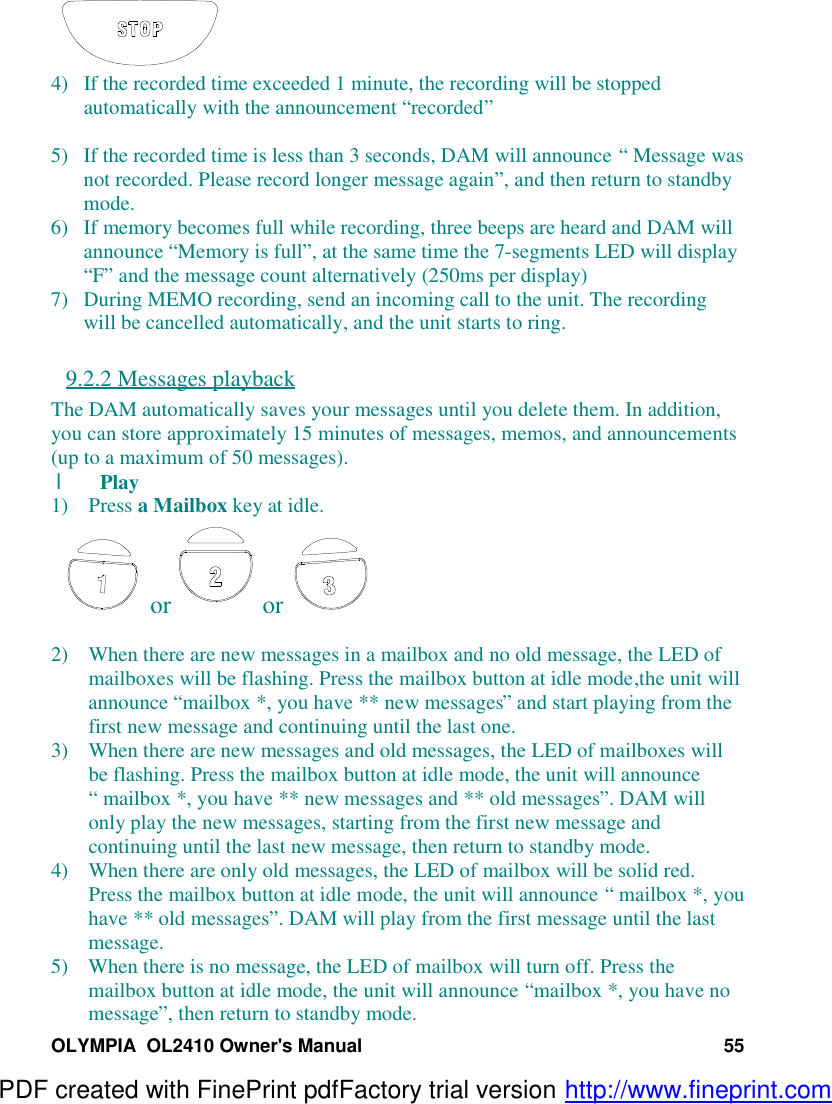 OLYMPIA  OL2410 Owner&apos;s Manual 554) If the recorded time exceeded 1 minute, the recording will be stoppedautomatically with the announcement “recorded”5) If the recorded time is less than 3 seconds, DAM will announce “ Message wasnot recorded. Please record longer message again”, and then return to standbymode.6) If memory becomes full while recording, three beeps are heard and DAM willannounce “Memory is full”, at the same time the 7-segments LED will display“F” and the message count alternatively (250ms per display)7) During MEMO recording, send an incoming call to the unit. The recordingwill be cancelled automatically, and the unit starts to ring.9.2.2 Messages playbackThe DAM automatically saves your messages until you delete them. In addition,you can store approximately 15 minutes of messages, memos, and announcements(up to a maximum of 50 messages).l Play1) Press a Mailbox key at idle. or  or 2) When there are new messages in a mailbox and no old message, the LED ofmailboxes will be flashing. Press the mailbox button at idle mode,the unit willannounce “mailbox *, you have ** new messages” and start playing from thefirst new message and continuing until the last one.3) When there are new messages and old messages, the LED of mailboxes willbe flashing. Press the mailbox button at idle mode, the unit will announce“ mailbox *, you have ** new messages and ** old messages”. DAM willonly play the new messages, starting from the first new message andcontinuing until the last new message, then return to standby mode.4) When there are only old messages, the LED of mailbox will be solid red.Press the mailbox button at idle mode, the unit will announce “ mailbox *, youhave ** old messages”. DAM will play from the first message until the lastmessage.5) When there is no message, the LED of mailbox will turn off. Press themailbox button at idle mode, the unit will announce “mailbox *, you have nomessage”, then return to standby mode.PDF created with FinePrint pdfFactory trial version http://www.fineprint.com